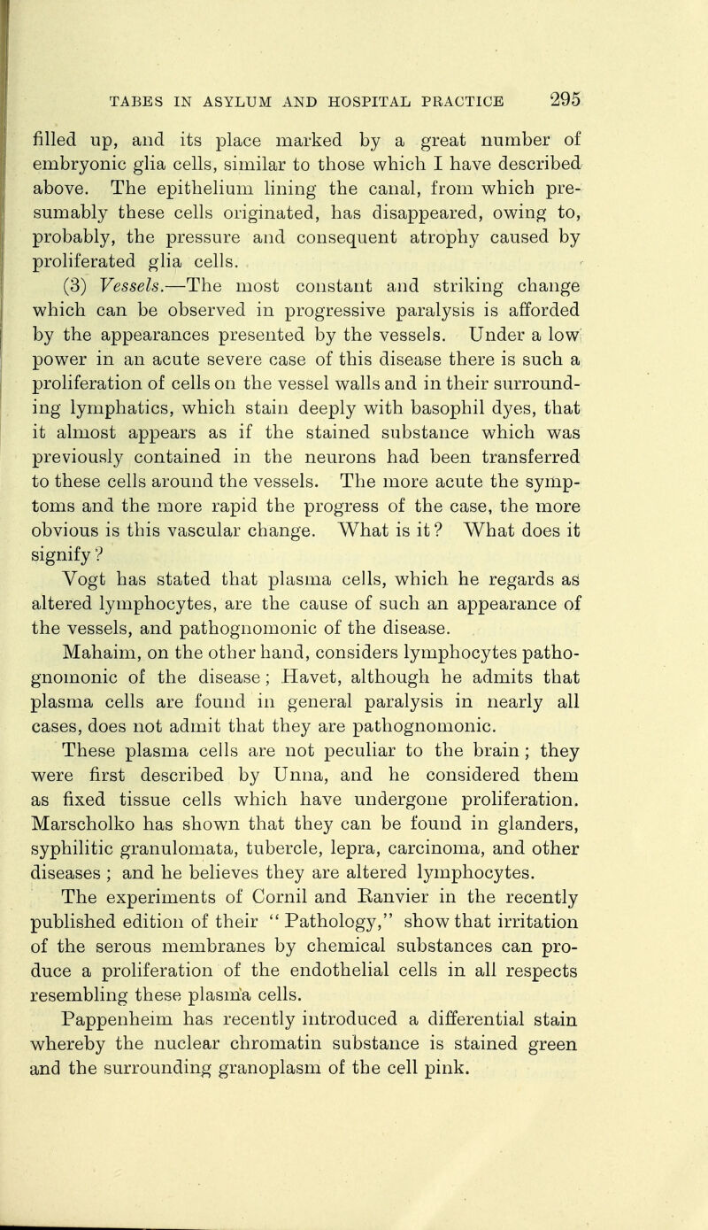 filled up, and its place marked by a great number of embryonic glia cells, similar to those which I have described above. The epithelium lining the canal, from which pre- sumably these cells originated, has disappeared, owing to, probably, the pressure and consequent atrophy caused by proliferated glia cells. (3) Vessels.—The most constant and striking change which can be observed in progressive paralysis is afforded by the appearances presented by the vessels. Under a low' power in an acute severe case of this disease there is such a proliferation of cells on the vessel walls and in their surround- ing lymphatics, which stain deeply with basophil dyes, that it almost appears as if the stained substance which was previously contained in the neurons had been transferred to these cells around the vessels. The more acute the symp- toms and the more rapid the progress of the case, the more obvious is this vascular change. What is it ? What does it signify ? Vogt has stated that plasma cells, which he regards as altered lymphocytes, are the cause of such an appearance of the vessels, and pathognomonic of the disease. Mahaim, on the other hand, considers lymphocytes patho- gnomonic of the disease; Havet, although he admits that plasma cells are found in general paralysis in nearly all cases, does not admit that they are pathognomonic. These plasma cells are not peculiar to the brain; they were first described by Unna, and he considered them as fixed tissue cells which have undergone proliferation. Marscholko has shown that they can be found in glanders, syphilitic granulomata, tubercle, lepra, carcinoma, and other diseases ; and he believes they are altered Ijanphocytes. The experiments of Cornil and Eanvier in the recently published edition of their  Pathology, show that irritation of the serous membranes by chemical substances can pro- duce a proliferation of the endothelial cells in all respects resembling these plasma cells. Pappenheim has recently introduced a differential stain whereby the nuclear chromatin substance is stained green and the surrounding granoplasm of the cell pink. ■ ■ •