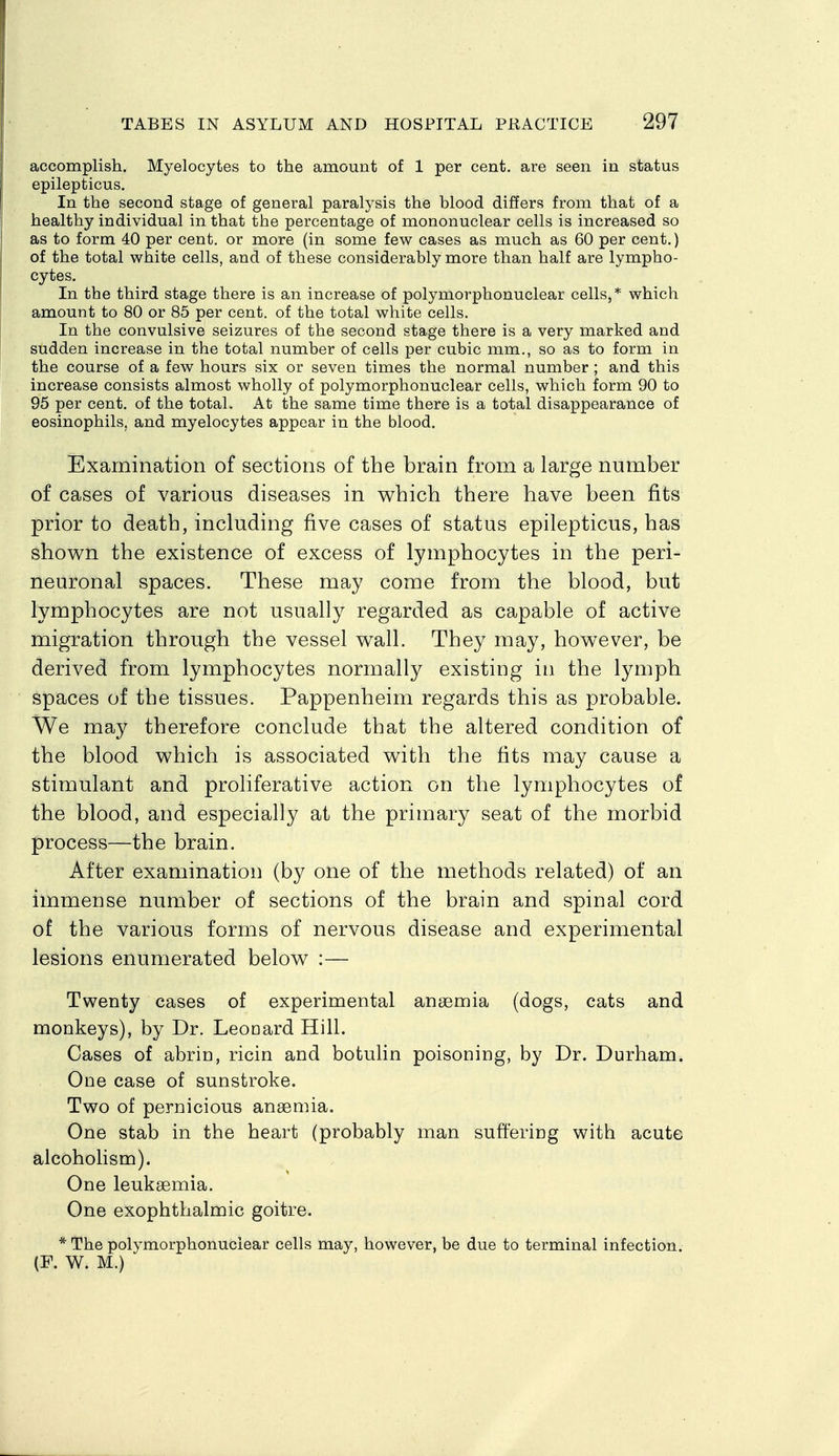 accomplish. Myelocytes to the amount of 1 per cent, are seen in status epilepticus. In the second stage of general paralysis the blood differs from that of a healthy individual in that the percentage of mononuclear cells is increased so as to form 40 per cent, or more (in some few cases as much as 60 per cent.) of the total white cells, and of these considerably more than half are lympho- cytes. In the third stage there is an increase of polymorphonuclear cells,* which amount to 80 or 85 per cent, of the total white cells. In the convulsive seizures of the second stage there is a very marked and sudden increase in the total number of cells per cubic mm., so as to form in the course of a few hours six or seven times the normal number ; and this increase consists almost wholly of polymorphonuclear cells, which form 90 to 95 per cent, of the total. At the same time there is a total disappearance of eosinophils, and myelocytes appear in the blood. Examination of sections of the brain from a large number of cases of various diseases in which there have been fits prior to death, including five cases of status epilepticus, has shown the existence of excess of lymphocytes in the peri- neuronal spaces. These may come from the blood, but lymphocytes are not usually regarded as capable of active migration through the vessel wall. They may, however, be derived from lymphocytes normally existing in the lymph spaces of the tissues. Pappenheim regards this as probable. We may therefore conclude that the altered condition of the blood which is associated with the fits may cause a stimulant and proliferative action on the lymphocytes of the blood, and especially at the primary seat of the morbid process—the brain. After examination (by one of the methods related) of an immense number of sections of the brain and spinal cord of the various forms of nervous disease and experimental lesions enumerated below :— Twenty cases of experimental anaemia (dogs, cats and monkeys), by Dr. Leonard Hill. Cases of abrin, ricin and botulin poisoning, by Dr. Durham. One case of sunstroke. Two of pernicious anaemia. One stab in the heart (probably man suffering with acute alcoholism). One leukaemia. One exophthalmic goitre. * The polymorphonuclear cells may, however, be due to terminal infection. (F. W. M.)