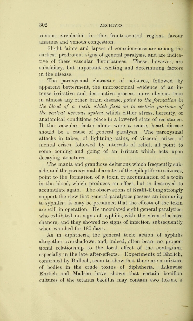 venous circulation in the fronto-central regions favour angemia and venous congestion. Slight faints and lapses of consciousness are among the earliest prodromal signs of general paralysis, and are indica- tive of these vascular disturbances. These, however, are subsidiary, but important exciting and determining factors in the disease. The paroxysmal character of seizures, followed by apparent betterment, the microscopical evidence of an in- tense irritative and destructive process more obvious than in almost any other brain disease, point to the formation in the blood of a toxin which fixes on to certaiji jgortiojis of the central nervous system, which either stress, heredity, or anatomical conditions place in a lowered state of resistance. If the vascular factor alone were a cause, heart disease should be a cause of general paralysis. The paroxysmal attacks in tabes, of lightning pains, of visceral crises, of mental crises, followed by intervals of relief, all point to some coming and going of an irritant which acts upon decaying structures. The mania and grandiose delusions which frequently sub- side, and the paroxysmal character of the epileptiform seizures, point to the formation of a toxin or accumulation of a toxin in the blood, which produces an effect, but is destroyed to accumulate again. The observations of Krafft-Ebing strongly support the view that general paralytics possess an immunity to syphilis; it may be presumed that the effects of the toxin are still in operation. He inoculated eight general paralytics, who exhibited no signs of syphilis, with the virus of a hard chancre, and they showed no signs of infection subsequently when watched for 180 days. As in diphtheria, the general toxic action of syphilis altogether overshadows, and, indeed, often bears no propor- tional relationship to the local effect of the contagium, especially in the late after-effects. Experiments of Ehrlich, confirmed by Bulloch, seem to show that there are a mixture of bodies in the crude toxins of diphtheria. Likewise Ehrlich and Madsen have shown that certain bouillon cultures of the tetanus bacillus may contain two toxins, a