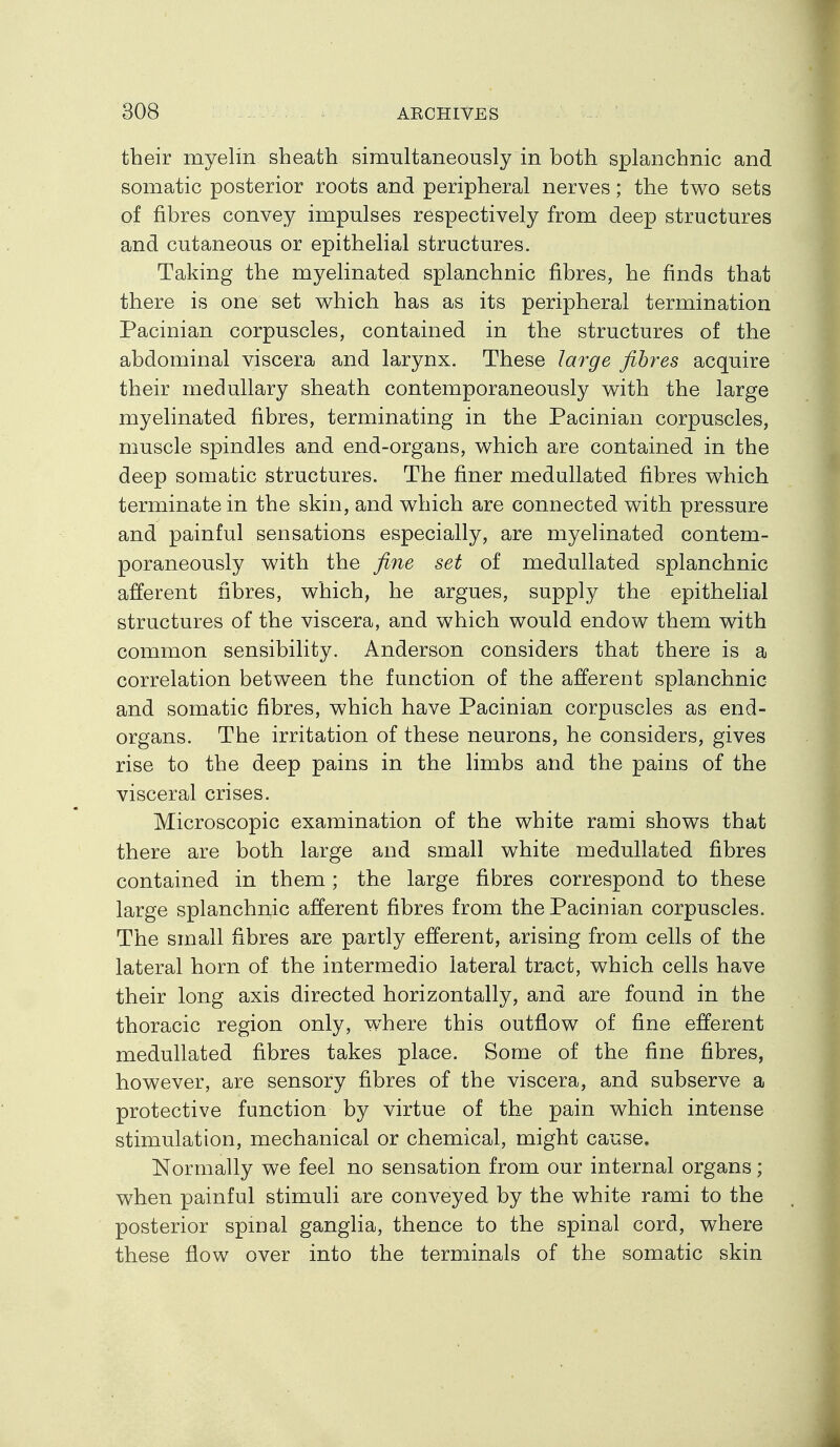 their myelin sheath simultaneously in both splanchnic and somatic posterior roots and peripheral nerves; the two sets of fibres convey impulses respectively from deep structures and cutaneous or epithelial structures. Taking the myelinated splanchnic fibres, he finds that there is one set w^hich has as its peripheral termination Pacinian corpuscles, contained in the structures of the abdominal viscera and larynx. These large fibres acquire their medullary sheath contemporaneously v^ith the large myelinated fibres, terminating in the Pacinian corpuscles, muscle spindles and end-organs, which are contained in the deep somatic structures. The finer medullated fibres which terminate in the skin, and which are connected with pressure and painful sensations especially, are myelinated contem- poraneously with the fine set of medullated splanchnic afferent fibres, which, he argues, supply the epithefial structures of the viscera, and which would endow them with common sensibility. Anderson considers that there is a correlation between the function of the afferent splanchnic and somatic fibres, which have Pacinian corpuscles as end- organs. The irritation of these neurons, he considers, gives rise to the deep pains in the limbs and the pains of the visceral crises. Microscopic examination of the white rami shows that there are both large and small white medullated fibres contained in them; the large fibres correspond to these large splanchnic afferent fibres from the Pacinian corpuscles. The small fibres are partly efferent, arising from cells of the lateral horn of the intermedio lateral tract, which cells have their long axis directed horizontally, and are found in the thoracic region only, v^here this outflow of fine efferent medullated fibres takes place. Some of the fine fibres, however, are sensory fibres of the viscera, and subserve a protective function by virtue of the pain which intense stimulation, mechanical or chemical, might cause. Normally we feel no sensation from our internal organs; when painful stimuli are conveyed by the white rami to the posterior spmal ganglia, thence to the spinal cord, where these flow over into the terminals of the somatic skin