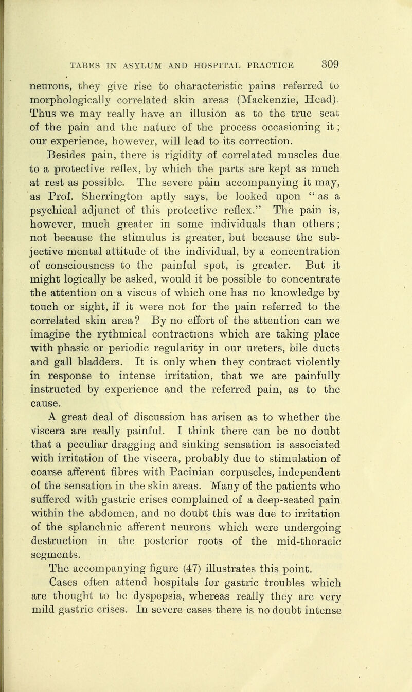 neurons, they give rise to characteristic pains referred to morphologically correlated skin areas (Mackenzie, Head). Thus we may really have an illusion as to the true seat of the pain and the nature of the process occasioning it; our experience, however, will lead to its correction. Besides pain, there is rigidity of correlated muscles due to a protective reflex, by which the parts are kept as much at rest as possible. The severe pain accompanying it may, as Prof. Sherrington aptly says, be looked upon as a psychical adjunct of this protective reflex. The pain is, however, much greater in some individuals than others; not because the stimulus is greater, but because the sub- jective mental attitude of the individual, by a concentration of consciousness to the painful spot, is greater. But it might logically be asked, would it be possible to concentrate the attention on a viscus of which one has no knowledge by touch or sight, if it were not for the pain referred to the correlated skin area ? By no effort of the attention can we imagine the rythmical contractions which are taking place with phasic or periodic regularity in our ureters, bile ducts and gall bladders. It is only when they contract violently in response to intense irritation, that we are painfully instructed by experience and the referred pain, as to the cause. A great deal of discussion has arisen as to whether the viscera are really painful. I think there can be no doubt that a peculiar dragging and sinking sensation is associated with irritation of the viscera, probably due to stimulation of coarse afferent fibres with Pacinian corpuscles, independent of the sensation, in the skin areas. Many of the patients who suffered with gastric crises complained of a deep-seated pain within the abdomen, and no doubt this was due to irritation of the splanchnic afferent neurons which were undergoing destruction in the posterior roots of the mid-thoracic segments. The accompanying figure (47) illustrates this point. Cases often attend hospitals for gastric troubles which are thought to be dyspepsia, whereas really they are very mild gastric crises. In severe cases there is no doubt intense