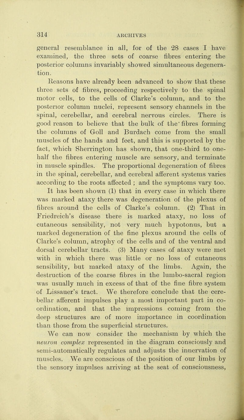 general resemblance in all, for of the !28 cases I have examined, the three sets of coarse fibres entering the posterior columns invariably showed simultaneous degenera- tion. Keasons have already been advanced to show that these three sets of fibres, proceeding respectively to the spinal motor cells, to the cells of Clarke's column, and to the posterior column nuclei, represent sensory channels in the spinal, cerebellar, and cerebral nervous circles. There is good reason to believe that the bulk of the* fibres forming the columns of Goll and Burdach come from the small muscles of the hands and feet, and this is supported by the fact, which Sherrington has shown, that one-third to one- half the fibres entering muscle are sensory, and terminate in muscle spindles. The proportional degeneration of fibres in the spinal, cerebellar, and cerebral afferent systems varies according to the roots affected ; and the symptoms vary too. It has been shown (1) that in every case in which there was marked ataxy there was degeneration of the plexus of fibres around the cells of Clarke's column. (2) That in Friedreich's disease there is marked ataxy, no loss of cutaneous sensibility, not very much hypotonus, but a marked degeneration of the fine plexus around the cells of Clarke's column, atrophy of the cells and of the ventral and dorsal cerebellar tracts. (3) Many cases of ataxy were met with in which there was little or no loss of cutaneous sensibility, but marked ataxy of the limbs. Again, the destruction of the coarse fibres in the lumbo-sacral region was usually much in excess of that of the fine fibre system of Lissauer's tract. We therefore conclude that the cere- bellar afferent impulses play a most important part in co- ordination, and that the impressions coming from the deep structures are of more importance in coordination than those from the superficial structures. We can now consider the mechanism by which the neuron complex represented in the diagram consciously and semi-automatically regulates and adjusts the innervation of muscles. We are conscious of the position of our limbs by the sensory impulses arriving at the seat of consciousness.