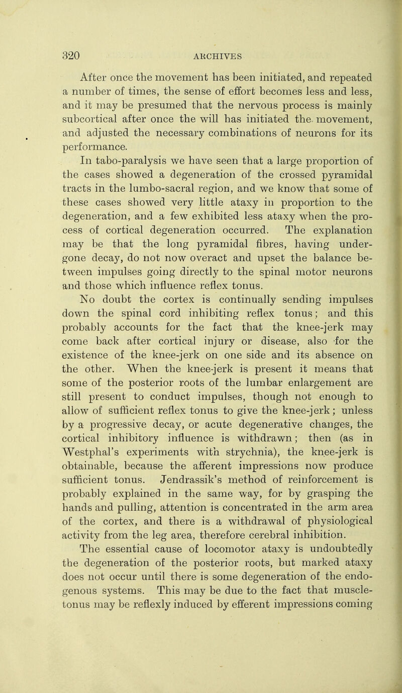 After once the movement has been initiated, and repeated a number of times, the sense of effort becomes less and less, and it may be presumed that the nervous process is mainly subcortical after once the will has initiated the- movement, and adjusted the necessary combinations of neurons for its performance. In tabo-paralysis we have seen that a large proportion of the cases showed a degeneration of the crossed pyramidal tracts in the lumbo-sacral region, and we know that some of these cases showed very little ataxy in proportion to the degeneration, and a few exhibited less ataxy when the pro- cess of cortical degeneration occurred. The explanation may be that the long pyramidal fibres, having under- gone decay, do not now overact and upset the balance be- tween impulses going directly to the spinal motor neurons and those which influence reflex tonus. No doubt the cortex is continually sending impulses down the spinal cord inhibiting reflex tonus; and this probably accounts for the fact that the knee-jerk may come back after cortical injury or disease, also for the existence of the knee-jerk on one side and its absence on the other. When the knee-jerk is present it means that some of the posterior roots of the lumbar enlargement are still present to conduct impulses, though not enough to allow of sufficient reflex tonus to give the knee-jerk; unless by a progressive decay, or acute degenerative changes, the cortical inhibitory influence is withdrawn; then (as in Westphal's experiments with strychnia), the knee-jerk is obtainable, because the afferent impressions now produce sufficient tonus. Jendrassik's method of reinforcement is probably explained in the same way, for by grasping the hands and pulling, attention is concentrated in the arm area of the cortex, and there is a withdrawal of physiological activity from the leg area, therefore cerebral inhibition. The essential cause of locomotor ataxy is undoubtedly the degeneration of the posterior roots, but marked ataxy does not occur until there is some degeneration of the endo- genous systems. This may be due to the fact that muscle- tonus may be reflexly induced by efferent impressions coming