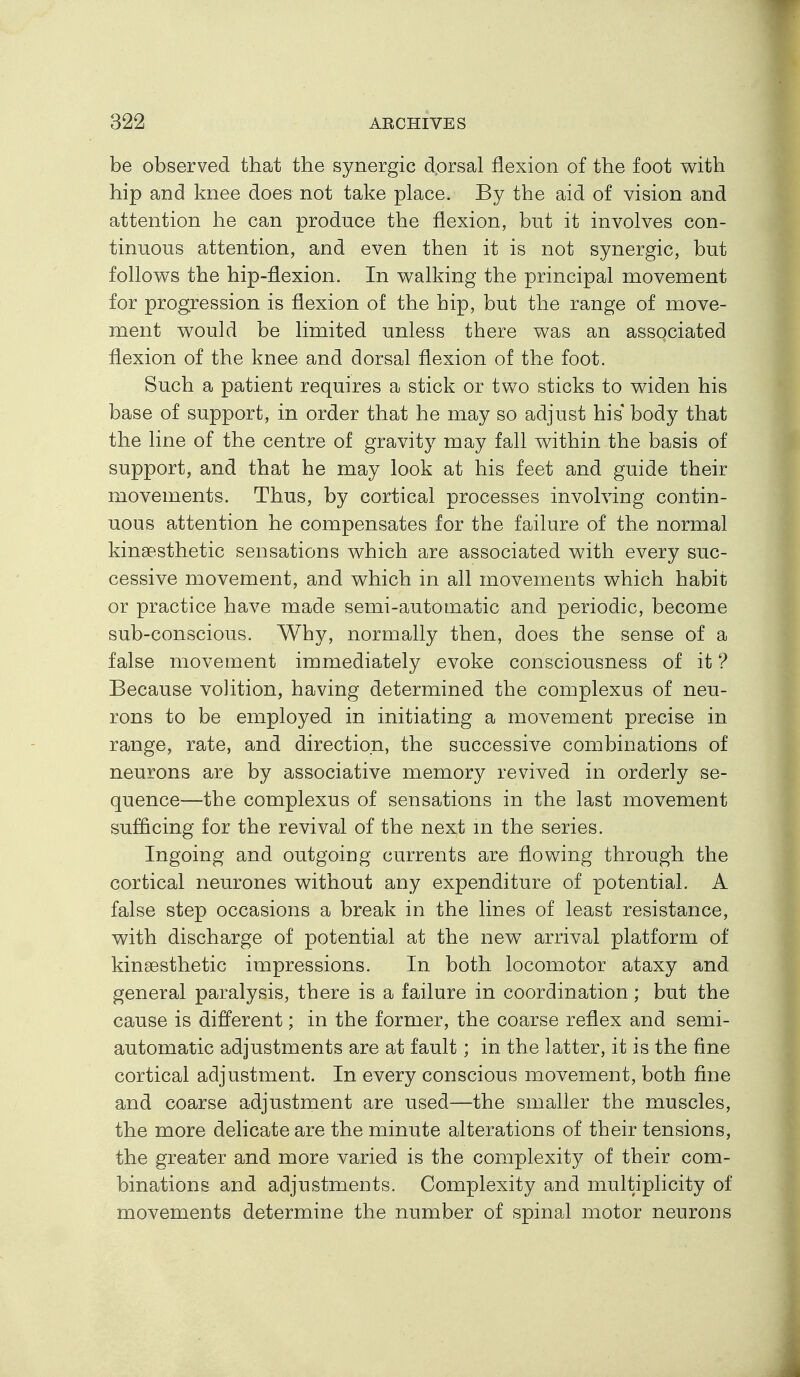 be observed that the synergic dprsal flexion of the foot with hip and knee does not take place. By the aid of vision and attention he can produce the flexion, but it involves con- tinuous attention, and even then it is not synergic, but follows the hip-flexion. In walking the principal movement for progression is flexion of the hip, but the range of move- ment would be limited unless there was an associated flexion of the knee and dorsal flexion of the foot. Such a patient requires a stick or two sticks to widen his base of support, in order that he may so adjust his body that the line of the centre of gravity may fall within the basis of support, and that he may look at his feet and guide their movements. Thus, by cortical processes involving contin- uous attention he compensates for the failure of the normal kineesthetic sensations which are associated with every suc- cessive movement, and which in all movements which habit or practice have made semi-automatic and periodic, become sub-conscious. Why, normally then, does the sense of a false movement immediately evoke consciousness of it ? Because volition, having determined the complexus of neu- rons to be employed in initiating a movement precise in range, rate, and direction, the successive combinations of neurons are by associative memory revived in orderly se- quence—the complexus of sensations in the last movement sufficing for the revival of the next m the series. Ingoing and outgoing currents are flowing through the cortical neurones without any expenditure of potential. A false step occasions a break in the lines of least resistance, with discharge of potential at the new arrival platform of kinsesthetic impressions. In both locomotor ataxy and general paralysis, there is a failure in coordination; but the cause is different; in the former, the coarse reflex and semi- automatic adjustments are at fault; in the latter, it is the fine cortical adjustment. In every conscious movement, both fine and coarse adjustment are used—the smaller the muscles, the more delicate are the minute alterations of their tensions, the greater and more varied is the complexity of their com- binations and adjustments. Complexity and multiplicity of movements determine the number of spinal motor neurons