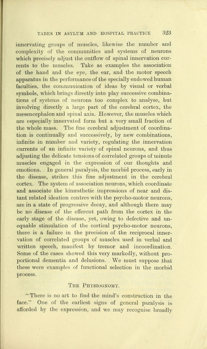 innervating groups of muscles, likewise the number and complexity of the communities and systems of neurons which precisely adjust the outflow of spinal innervation cur- rents to the muscles. Take as examples the association of the hand and the eye, the ear, and the motor speech apparatus in the performance of the specially endowed human faculties, the communication of ideas by visual or verbal symbols, which brings directly into play successive combina- tions of systems of neurons too complex to analyse, but involving directly a large part of the cerebral cortex, the mesencephalon and spinal axis. However, the muscles which are especially innervated form but a very small fraction of the whole mass. The fine cerebral adjustment of coordina- tion is continually and successively, by new combinations, infinite in number and variety, regulating the innervation currents of an infinite variety of spinal neurons, and thus adjusting the delicate tensions of correlated groups of minute muscles engaged in the expression of our thoughts and emotions. In general paralysis, the morbid process, early in the disease, strikes this fine adjustment in the cerebral cortex. The system of association neurons, which coordinate and associate the kinsesthetic impressions of near and dis- tant related ideation centres with the psycho-motor neurons, are in a state of progressive decay, and although there may be no disease of the efferent path from the cortex in the early stage of the disease, yet, owing to defective and un- equable stimulation of the cortical psycho-motor neurons, there is a failure in the precision of the reciprocal inner- vation of correlated groups of muscles used in verbal and written speech, manifest by tremor and incoordination. Some of the cases showed this very markedly, without pro- portional dementia and delusions. We must suppose that these were examples of functional selection in the morbid process. The Physiognomy.  There is no art to find the mind's construction in the face. One of the earliest signs of general paralysis is afforded by the expression, and we may recognise broadty