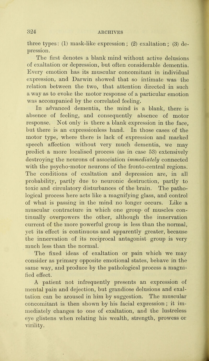 three types: (1) mask-like expression ; (2) exaltation ; (3) de- pression. The first denotes a blank mind without active delusions of exaltation or depression, but often considerable dementia. Every emotion has its muscular concomitant in individual expression, and Darwin showed that so intimate was the relation between the two, that attention directed in such a way as to evoke the motor response of a particular emotion was accompanied by the correlated feeling. In advanced dementia, the mind is a blank, there is absence of feeling, and consequently absence of motor response. Not only is there a blank expression in the face, but there is an expressionless hand. In those cases of the motor type, where there is lack of expression and marked speech affection without very much dementia, we may predict a more localised process (as in case 53) extensively destroying the neurons of association immediately connected with the psycho-motor neurons of the fronto-central regions. The conditions of exaltation and depression are, in all probabihty, partly due to neuronic destruction, partly to toxic and circulatory disturbances of the brain. The patho- logical process here acts like a magnifying glass, and control of what is passing in the mind no longer occurs. Like a muscular contracture in which one group of muscles con- tinually overpowers the other, although the innervation current of the more powerful group is less than the normal, yet its effect is continuous and apparently greater, because the innervation of its reciprocal antagonist group is very much less than the normal. The fixed ideas of exaltation or pain which we may consider as primary opposite emotional states, behave in the same way, and produce by the pathological process a magni- fied effect. A patient not mfrequently presents an expression of mental pain and dejection, but grandiose delusions and exal- tation can be aroused in him by suggestion. The muscular concomitant is then shown by his facial expression; it im- mediately changes to one of exaltation, and the lustreless eye glistens when relating his wealth, strength, prowess or virility.