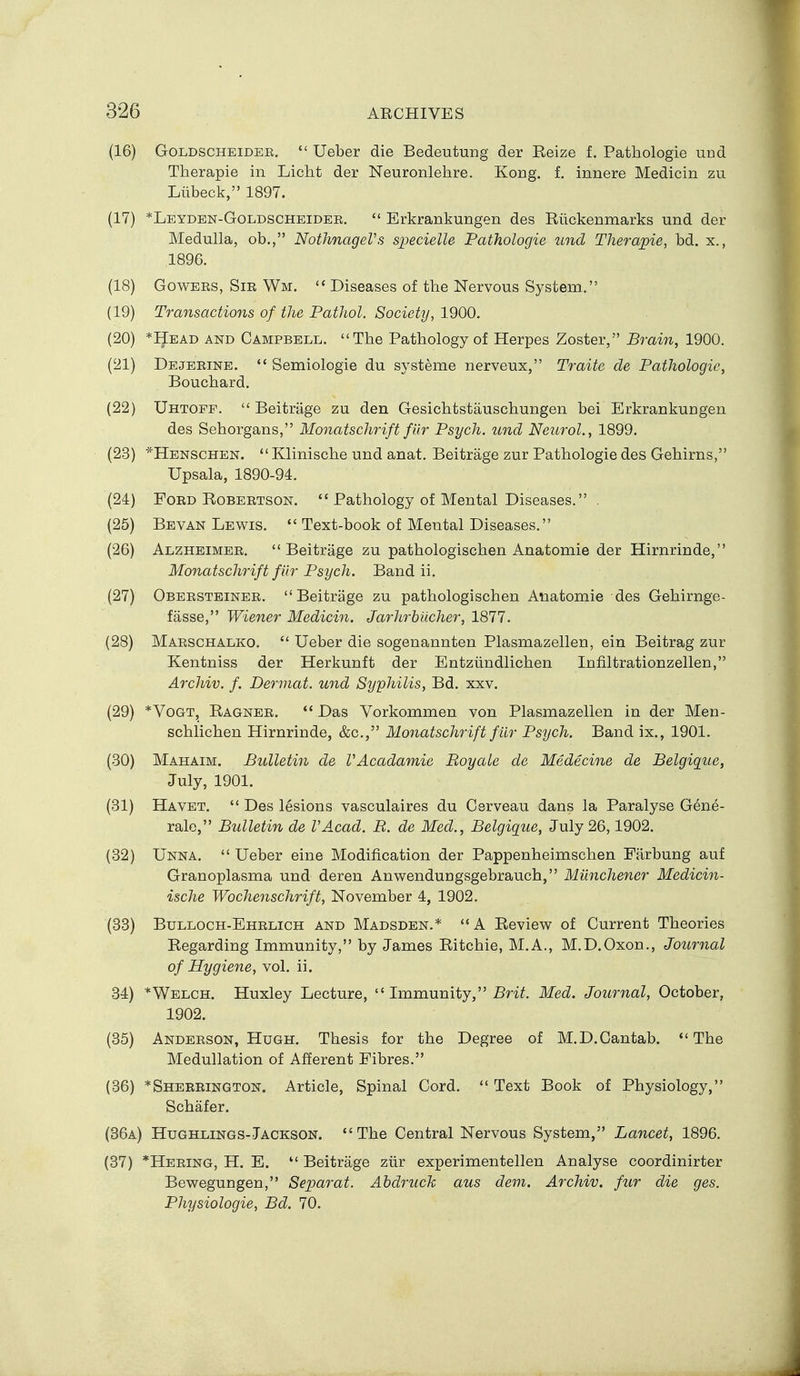 (16) GoLDSCHEiDER,  Ueber die Bedeutung der Reize f. Pathologie und Therapie in Licht der Neuronlehre. Kong. f. innere Medicin zu Liibeck, 1897. (17) *Leyden-Goldscheider.  Erkrankungen des Riickenmarks und der Medulla, ob., NothnageVs S2)ecielle Pathologic und Therapie, bd. x., 1896. (18) GowEES, Sir Wm.  Diseases of the Nervous System. (19) Transactions of the Pathol. Society, 1900. (20) *Head and Campbell. The Pathology of Herpes Zoster, Brain, 1900. (21) Dejeeine.  Semiologie du systeme nerveux, Traite de Pathologic, Bouchard. (22) Uhtofp.  Beitrage zu den Gesichtstauschungen bei Erkrankucgen des Sehorgans, Monatschrift filr Psych, und Neurol., 1899. (23) *Henschen.  Klinische und anat. Beitrage zur Pathologie des Gehirns, Upsala, 1890-94. (24) FoED Robertson.  Pathology of Mental Diseases. . (25) Bevan Lewis.  Text-book of Mental Diseases. (26) Alzheimee. Beitrage zu pathologischen Anatomie der Hirnrinde, Monatschrift fiir Psych. Band ii. (27) Obeesteinee. Beitrage zu pathologischen Anatomie des Gehirnge- fasse, Wiener Medicin. Jarhrbiicher, 1877. (28) Marschalko.  Ueber die sogenannten Plasmazellen, ein Beitrag zur Kentniss der Herkunft der Entzlindlichen Infiltrationzellen, Archiv. f. Dermat. und Syphilis, Bd. xxv. (29) *VoGT, Ragner.  Das Vorkommen von Plasmazellen in der Men- schlichen Hirnrinde, &c., Monatschrift fiir Psych. Band ix., 1901. (30) Mahaim. Bulletin de VAcadamie Royale de Medecine de Belgigue, July, 1901. (31) Havet.  Des lesions vasculaires du Cerveau dans la Paralyse G6ne- rale, Bulletin de VAcad. B. de Med., Belgique, July 26,1902. (32) Unna,  Ueber eine Modification der Pappenheimschen Farbung auf Granoplasma und deren Anwendungsgebrauch, Miinchener Medicin- ische Wochenschrift, November 4, 1902. (33) Bulloch-Ehrlich and Madsden.* A Review of Current Theories Regarding Immunity, by James Ritchie, M.A., M.D.Oxon., Journal of Hygiene, vol. ii. 34) *Welch. Huxley Lecture,  Immunity, Br-i^. Med. Journal, October, 1902. (35) Anderson, Hugh. Thesis for the Degree of M.D.Cantab. The Medullation of Afferent Fibres. (36) *Sheeeington. Article, Spinal Cord.  Text Book of Physiology, Schafer. (36a) Hughlings-Jackson. The Central Nervous System, Lancet, 1896. (37) *Heeing, H. E.  Beitrage ziir experimentellen Analyse coordinirter Bewegungen, Separat. Ahdruck aus dem. Archiv. fur die ges. Physiologic, Bd. 70.