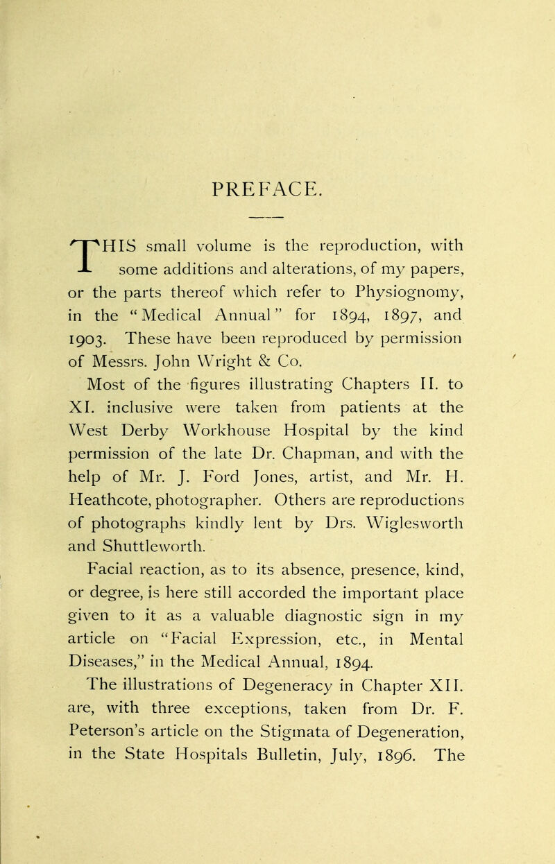PREFACE. THIS small volume is the reproduction, with some additions and alterations, of my papers, or the parts thereof which refer to Physiognomy, in the Medical Annual for 1894, 1897, and 1903. These have been reproduced by permission of Messrs. John Wright & Co. Most of the figures illustrating Chapters II. to XI. inclusive were taken from patients at the West Derby Workhouse Hospital by the kind permission of the late Dr. Chapman, and with the help of Mr. J. Ford Jones, artist, and Mr. H. Heathcote, photographer. Others are reproductions of photographs kindly lent by Drs, Wiglesworth and Shuttleworth. Facial reaction, as to its absence, presence, kind, or degree, is here still accorded the important place given to it as a valuable diagnostic sign in my article on Facial Expression, etc., in Mental Diseases, in the Medical Annual, 1894. The illustrations of Degeneracy in Chapter XII. are, with three exceptions, taken from Dr. F. Peterson's article on the Stigmata of Degeneration, in the State Hospitals Bulletin, July, 1896. The