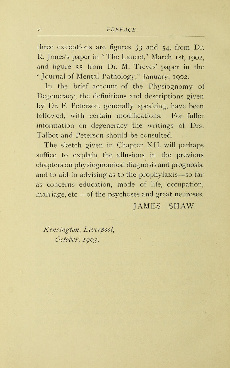 three exceptions are figures 53 and 54, from Dr. R. Jones's paper in The Lancet, March ist, 1902, and figure 55 from Dr. M. Treves' paper in the Journal of Mental Patholog}^ January, 1902. In the brief account of the Physiognomy of Degeneracy, the definitions and descriptions given by Dr. F. Peterson, generally speaking, have been followed, with certain modifications. For fuller information on degeneracy the writings of Drs. Talbot and Peterson should be consulted. The sketch given in Chapter XII. will perhaps suffice to explain the allusions in the previous chapters on physiognomical diagnosis and prognosis, and to aid in advising as to the prophylaxis—so far as concerns education, mode of life, occupation, marriage, etc. — of the psychoses and great neuroses. JAMES SHAW. Kensington, Liverpool, October, igoj.