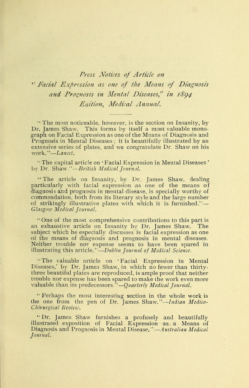P?-ess Notices of Article on ^' Facial Expression as one of iJie Means of Diagnosis and Pros^nosis in Mental Diseases^ in 18^4 Eaition, Medical Afiuual.  The most noticeable, however, is the section on Insanity, by Dr. James Shaw. This forms by itself a most valuable mono- graph on Facial Expression as one of the Means of Diagnosis and Prognosis in Mental Diseases ; it is beautifully illustrated by an extensive series of plates, and we congratulate Dr. Shaw on his work.—Lancet.  The capital article on ' Facial Expression in Mental Diseases ' by Dr. Shaw.—British Medical Journal. The article on Insanity, by Dr. James Shaw, dealing particularly with facial expression as one of the means of diagnosis and prognosis in mental disease, is specially worthy of commendation, both from its literary style and the large number of strikingly illustrative plates with which it is furnished.— Glasgow Medical Journal. One of the most comprehensive contributions to this part is an exhaustive article on Insanity by Dr. James Shaw. The subject which he especially discusses is facial expression as one oi the means of diagnosis and prognosis in mental diseases. Neither trouble nor expense seems to have been spared in illustrating this article.—Dublin Journal of Medical Science. The valuable article on 'Facial Expression in Mental Diseases,' by Dr. James Shaw, in which no fewer than thirty- three beautiful plates are reproduced, is ample proof that neither trouble nor expense has been spared to make the work even more valuable than its predecessors.—Quarterly Medical Journal.  Perhaps the most interesting section in the whole work is the one from the pen of Dr. James Shaw.—Indian Medico- Chinirgical Review. Dr. James Shaw furnishes a profusely and beautifully illustrated exposition of Facial Expression as a Means of Diagnosis and Prognosis in Mental Disease.—Australian Medical Journal.