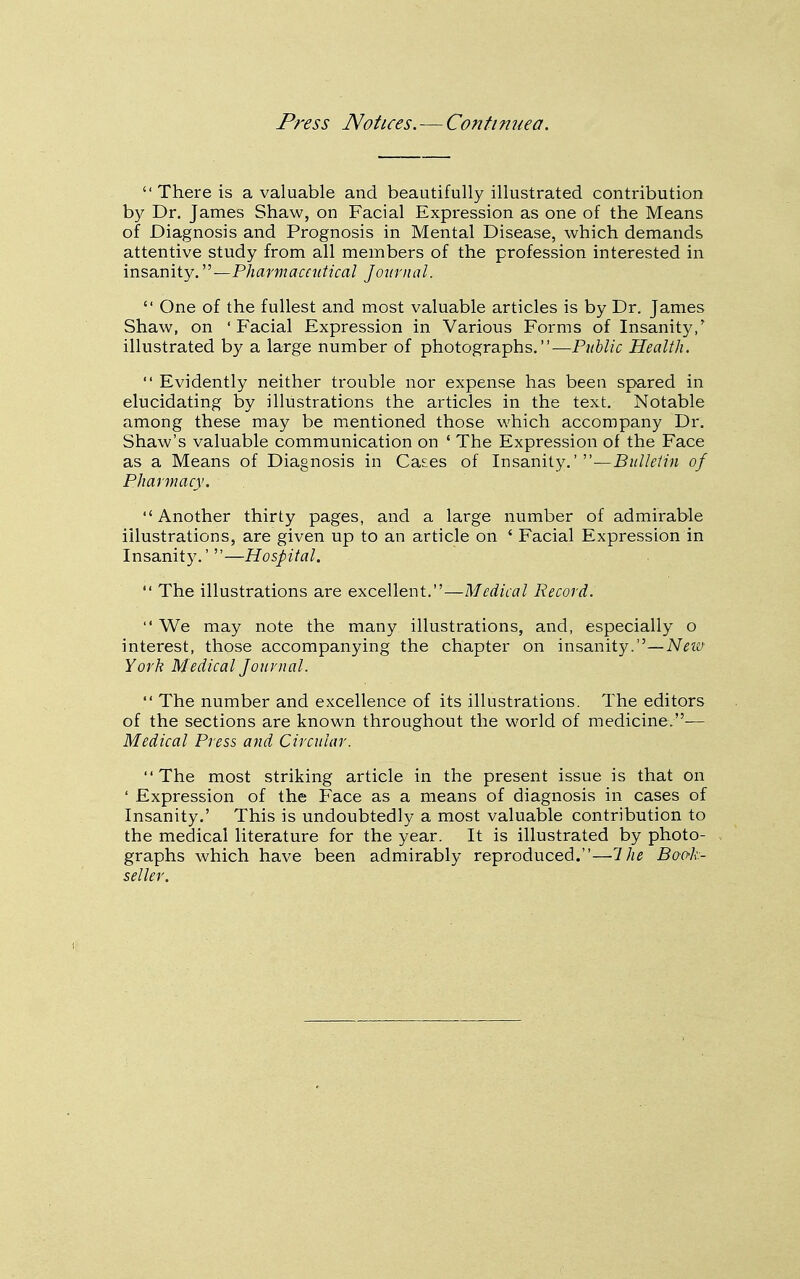 Press Notices. — Contimiea. There is a valuable and beautifully illustrated contribution by Dr, James Shaw, on Facial Expression as one of the Means of Diagnosis and Prognosis in Mental Disease, which demands attentive study from all members of the profession interested in insanity. —Pharmaceutical Jotirnal.  One of the fullest and most valuable articles is by Dr. James Shaw, on ' Facial Expression in Various Forms of Insanity/ illustrated by a large number of photographs.—Puhlic Health.  Evidentl}^ neither trouble nor expense has been spared in elucidating by illustrations the articles in the text. Notable among these may be mentioned those which accompany Dr. Shaw's valuable communication on ' The Expression of the Face as a Means of Diagnosis in Ca^es of Insanity.' of Pharmacy. Another thirty pages, and a large number of admirable illustrations, are given up to an article on ' Facial Expression in Insanity.'—Hospital.  The illustrations are excellent.—Medical Record.  We may note the many illustrations, and, especially o interest, those accompanying the chapter on insanity.—AT^w Yorh Medical Journal.  The number and excellence of its illustrations. The editors of the sections are known throughout the world of medicine.— Medical Press and Circular. The most striking article in the present issue is that on ' Expression of the Face as a means of diagnosis in cases of Insanity.' This is undoubtedly a most valuable contribution to the medical literature for the year. It is illustrated by photo- graphs which have been admirably reproduced.—Ihe Boo-k- seller.