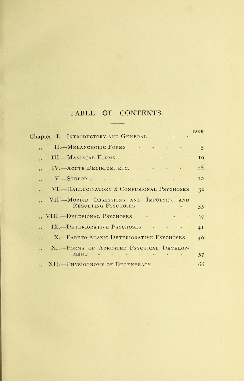 TABLE OF CONTENTS. PAGE Chapter I.—Introductory and General II.—Melancholic Forms . - . - 5 ,, III —Maniacal Forms ------ ig IV.—Acute Delirium, eic. - - - 28 V.—Stupor -------- 30 ,. VI.—Hallucinatory & Confusional Psychoses 32 VII.—Morbid Obsessions and Impulses, and Resulting Psychoses . - . ^5 VIII.—Delusional Psychoses - - - - 37 IX.—Deteriorative Psychoses - - - 41 X.—Pareto-Ataxic Deteriorative Psychoses 49 XI.—Forms of Arrested Psychical Develop- ment -------- 57