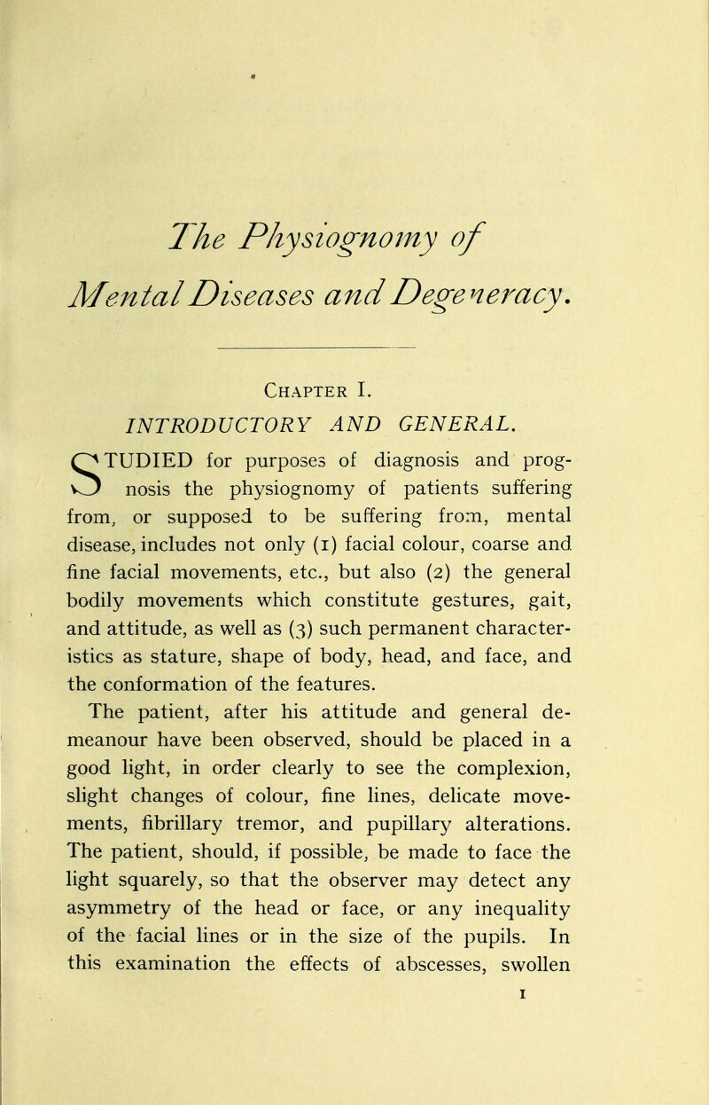 The Physiognomy of Mental Diseases and Degeneracy. Chapter I. INTRODUCTORY AND GENERAL. TUDIED for purposes of diagnosis and prog- w3 nosis the physiognomy of patients suffering from, or supposed to be suffering from, mental disease, includes not only (i) facial colour, coarse and. fine facial movements, etc., but also (2) the general bodily movements which constitute gestures, gait, and attitude, as well as (3) such permanent character- istics as stature, shape of body, head, and face, and the conformation of the features. The patient, after his attitude and general de- meanour have been observed, should be placed in a good light, in order clearly to see the complexion, slight changes of colour, fine lines, delicate move- ments, fibrillary tremor, and pupillary alterations. The patient, should, if possible, be made to face the light squarely, so that the observer may detect any asymmetry of the head or face, or any inequality of the facial lines or in the size of the pupils. In this examination the effects of abscesses, swollen