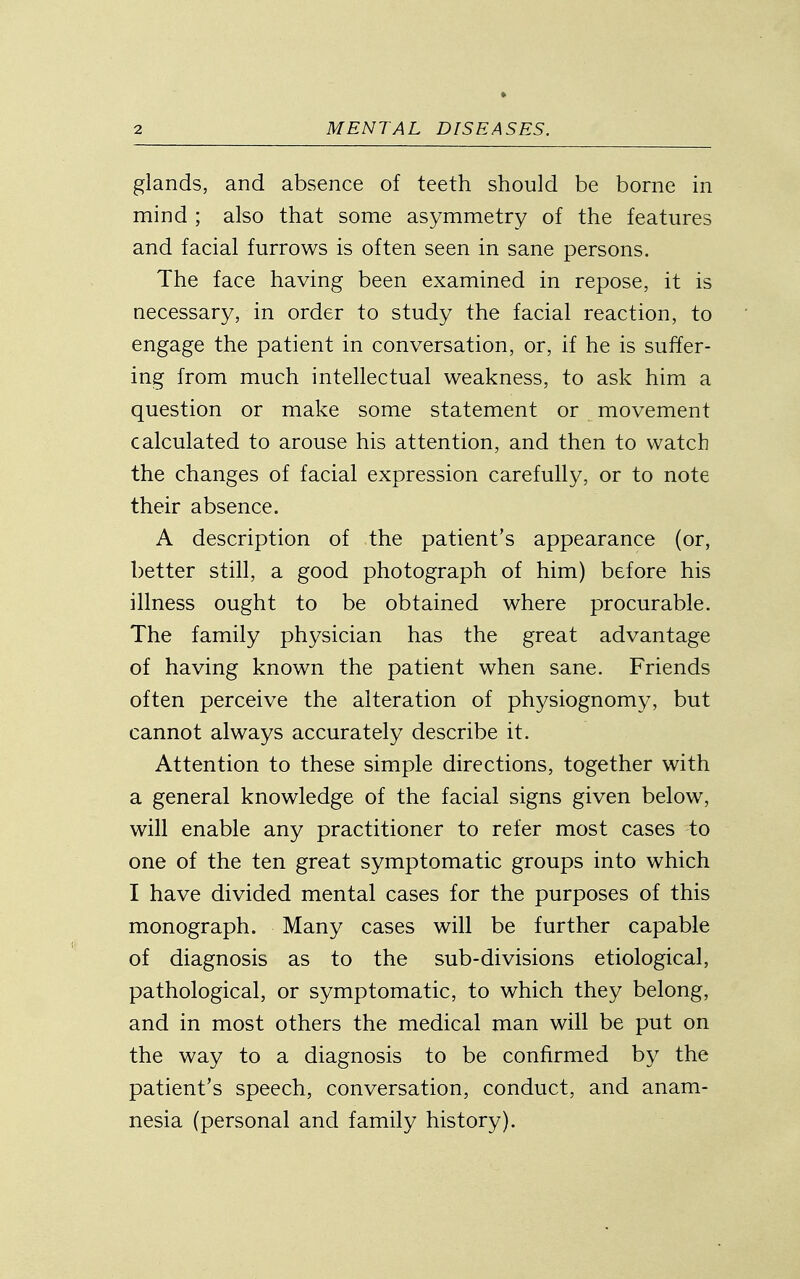 glands, and absence of teeth should be borne in mind ; also that some asymmetry of the features and facial furrows is often seen in sane persons. The face having been examined in repose, it is necessary, in order to study the facial reaction, to engage the patient in conversation, or, if he is suffer- ing from much intellectual weakness, to ask him a question or make some statement or movement calculated to arouse his attention, and then to watch the changes of facial expression carefully, or to note their absence. A description of the patient's appearance (or, better still, a good photograph of him) before his illness ought to be obtained where procurable. The family physician has the great advantage of having known the patient when sane. Friends often perceive the alteration of physiognomy, but cannot always accurately describe it. Attention to these simple directions, together with a general knowledge of the facial signs given below, will enable any practitioner to refer most cases to one of the ten great symptomatic groups into which I have divided mental cases for the purposes of this monograph. Many cases will be further capable of diagnosis as to the sub-divisions etiological, pathological, or symptomatic, to which they belong, and in most others the medical man will be put on the way to a diagnosis to be confirmed by the patient's speech, conversation, conduct, and anam- nesia (personal and family history).