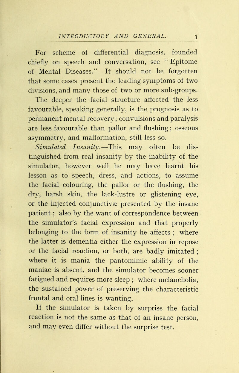 For scheme of differential diagnosis, founded cliiefly on speech and conversation, see  Epitome of Mental Diseases. It should not be forgotten that some cases present the leading symptoms of two divisions, and many those of two or more sub-groups. The deeper the facial structure affected the less favourable, speaking generally, is the prognosis as to permanent mental recovery; convulsions and paralysis are less favourable than pallor and flushing; osseous asymmetry, and malformation, still less so. Simulated Insanity.—This may often be dis- tinguished from real insanity by the inabihty of the simulator, however well he may have learnt his lesson as to speech, dress, and actions, to assume the facial colouring, the pallor or the flushing, the dry, harsh skin, the lack-lustre or glistening eye, or the injected conjunctivae presented by the insane patient; also by the want of correspondence between the simulator's facial expression and that properly belonging to the form of insanity he affects ; where the latter is dementia either the expression in repose or the facial reaction, or both, are badly imitated ; where it is mania the pantomimic ability of the maniac is absent, and the simulator becomes sooner fatigued and requires more sleep ; where melancholia, the sustained power of preserving the characteristic frontal and oral lines is wanting. If the simulator is taken by surprise the facial reaction is not the same as that of an insane person, and may even differ without the surprise test.