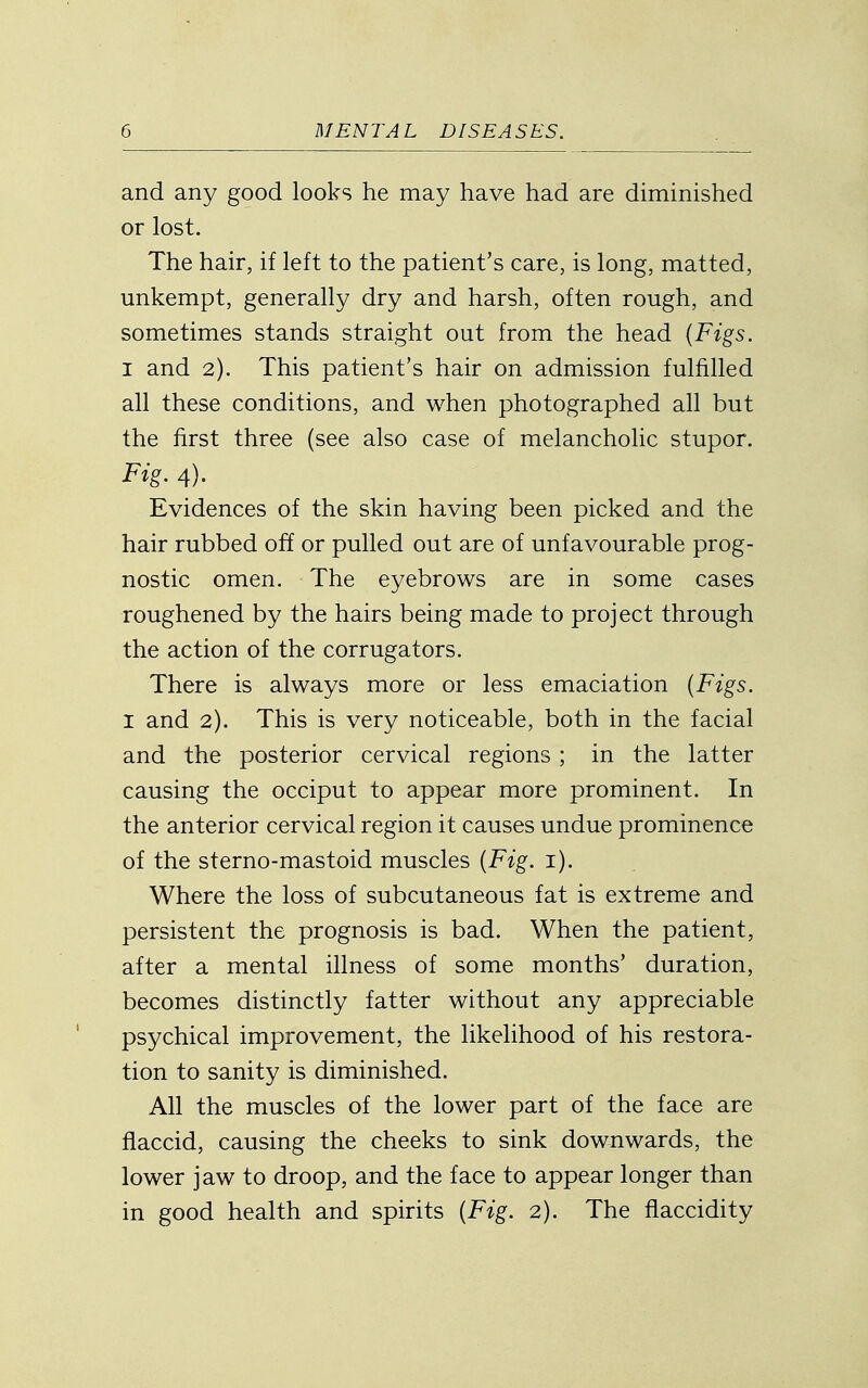 and any good looks he may have had are diminished or lost. The hair, if left to the patient's care, is long, matted, unkempt, generally dry and harsh, often rough, and sometimes stands straight out from the head {Figs. I and 2). This patient's hair on admission fulfilled all these conditions, and when photographed all but the first three (see also case of melancholic stupor. Fig. 4). Evidences of the skin having been picked and the hair rubbed off or pulled out are of unfavourable prog- nostic omen. The eyebrows are in some cases roughened by the hairs being made to project through the action of the corrugators. There is always more or less emaciation {Figs. 1 and 2). This is very noticeable, both in the facial and the posterior cervical regions ; in the latter causing the occiput to appear more prominent. In the anterior cervical region it causes undue prominence of the sterno-mastoid muscles {Fig. i). Where the loss of subcutaneous fat is extreme and persistent the prognosis is bad. When the patient, after a mental illness of some months' duration, becomes distinctly fatter without any appreciable psychical improvement, the likelihood of his restora- tion to sanity is diminished. All the muscles of the lower part of the face are flaccid, causing the cheeks to sink downwards, the lower jaw to droop, and the face to appear longer than in good health and spirits {Fig. 2). The fiaccidity