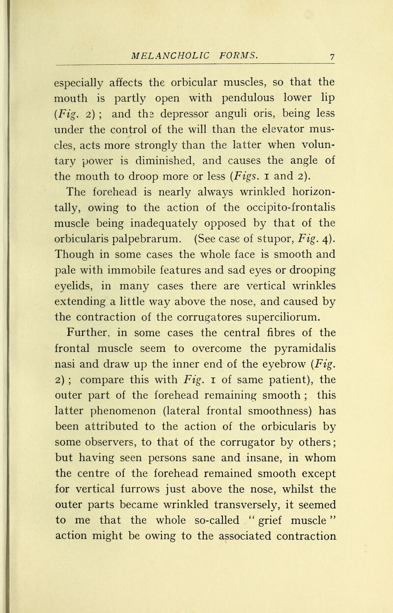 especially affects the orbicular muscles, so that the mouth is partly open with pendulous lower lip {Fig. 2) ; and the depressor anguli oris, being less under the control of the will than the elevator mus- cles, acts more strongly than the latter when volun- tary power is diminished, and causes the angle of the mouth to droop more or less {Figs. 1 and 2). The forehead is nearly always wrinkled horizon- tally, owing to the action of the occipito-frontalis muscle being inadequately opposed by that of the orbicularis palpebrarum. (See case of stupor, Fig. 4). Though in some cases the whole face is smooth and pale with immobile features and sad eyes or drooping eyelids, in many cases there are vertical wrinkles extending a little way above the nose, and caused by the contraction of the corrugatores superciliorum. Further, in some cases the central fibres of the frontal muscle seem to overcome the pyramidalis nasi and draw up the inner end of the eyebrow {Fig. 2) ; compare this with Fig. 1 of same patient), the outer part of the forehead remaining smooth ; this latter phenomenon (lateral frontal smoothness) has been attributed to the action of the orbicularis by some observers, to that of the corrugator by others; but having seen persons sane and insane, in whom the centre of the forehead remained smooth except for vertical furrows just above the nose, whilst the outer parts became wrinkled transversely, it seemed to me that the whole so-called  grief muscle action might be owing to the associated contraction