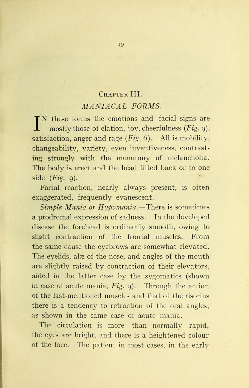 Chapter III. MANIACAL FORMS. IN these forms the emotions and facial signs are mostly those of elation, joy, cheerfulness {Fig. 9), satisfaction, anger and rage {Fig. 6). All is mobility, changeability, variety, even inventiveness, contrast- ing strongh^ with the monotony of melancholia. The body is erect and the head tilted back or to one side {Fig. 9). Facial reaction, nearly always present, is often exaggerated, frequently evanescent. Simple Mania or Hypomania.—There is sometimes a prodromal expression of sadness. In the developed disease the forehead is ordinarily smooth, owing to slight contraction of the frontal muscles. From the same cause the eyebrows are somewhat elevated. The eyelids, alae of the nose, and angles of the mouth are slightly raised by contraction of their elevators, aided in the latter case by the zygomatics (shown in case of acute mania, Fig. 9). Through the action of the last-mentioned muscles and that of the risorius there is a tendency to retraction of the oral angles, as shown in the same case of acute mania. The circulation is more than normally rapid, the eyes are bright, and there is a heightened colour of the face. The patient in most cases, in the earh^