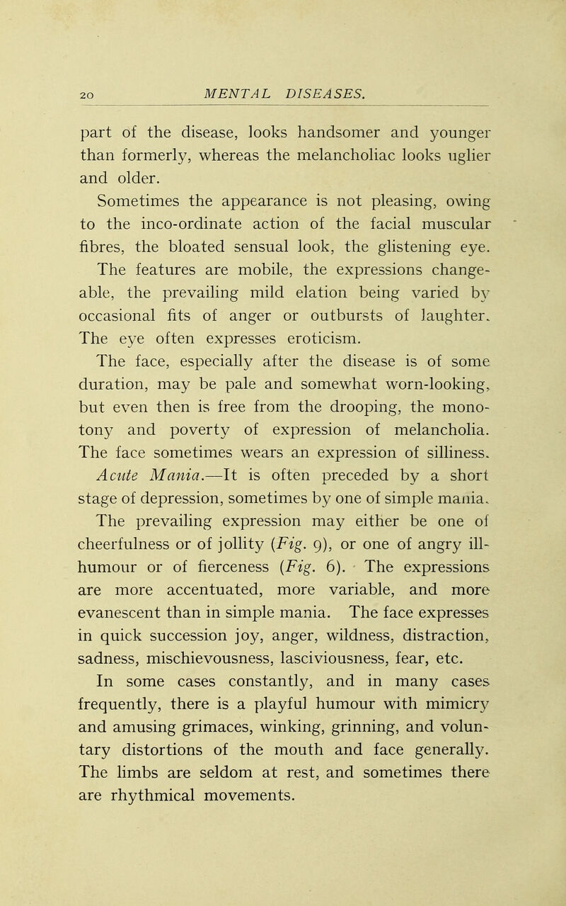 part of the disease, looks handsomer and younger than formerly, whereas the melancholiac looks uglier and older. Sometimes the appearance is not pleasing, owing to the inco-ordinate action of the facial muscular fibres, the bloated sensual look, the glistening eye. The features are mobile, the expressions change- able, the prevailing mild elation being varied by occasional fits of anger or outbursts of laughter. The eye often expresses eroticism. The face, especially after the disease is of some duration, may be pale and somewhat worn-looking, but even then is free from the drooping, the mono- tony and poverty of expression of melancholia. The face sometimes wears an expression of silliness. Acute Mania.—It is often preceded by a short stage of depression, sometimes by one of simple mania. The prevailing expression may either be one of cheerfulness or of jollity {Fig. 9), or one of angry ill- humour or of fierceness {Fig. 6). The expressions are more accentuated, more variable, and more evanescent than in simple mania. The face expresses in quick succession joy, anger, wildness, distraction, sadness, mischievousness, lasciviousness, fear, etc. In some cases constantly, and in many cases frequently, there is a playful humour with mimicry and amusing grimaces, winking, grinning, and volun- tary distortions of the mouth and face generally. The limbs are seldom at rest, and sometimes there are rhythmical movements.