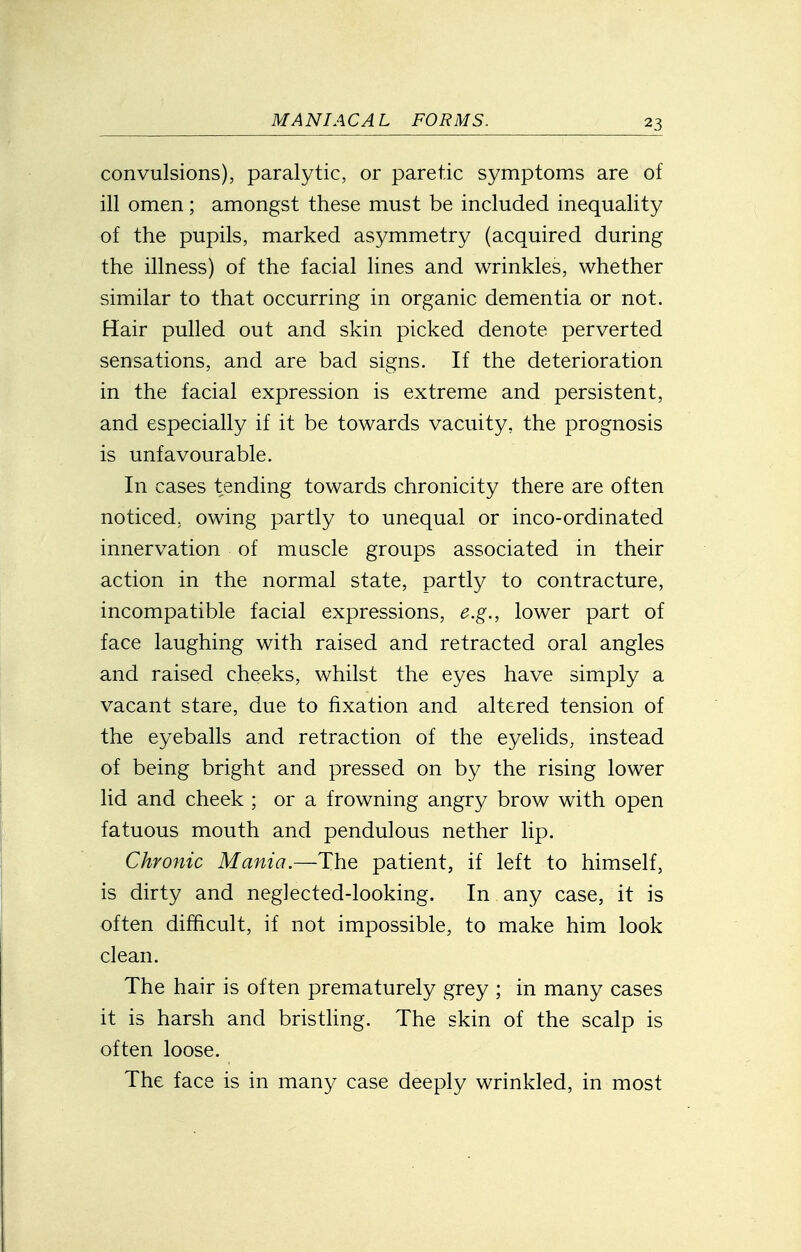 convulsions), paralytic, or paretic symptoms are of ill omen; amongst these must be included inequality of the pupils, marked asymmetry (acquired during the illness) of the facial lines and wrinkles, whether similar to that occurring in organic dementia or not. Hair pulled out and skin picked denote perverted sensations, and are bad signs. If the deterioration in the facial expression is extreme and persistent, and especially if it be towards vacuity, the prognosis is unfavourable. In cases tending towards chronicity there are often noticed, owing partly to unequal or inco-ordinated innervation of muscle groups associated in their action in the normal state, partly to contracture, incompatible facial expressions, e.g., lower part of face laughing with raised and retracted oral angles and raised cheeks, whilst the eyes have simply a vacant stare, due to fixation and altered tension of the eyeballs and retraction of the eyelids, instead of being bright and pressed on by the rising lower lid and cheek ; or a frowning angry brow with open fatuous mouth and pendulous nether lip. Chronic Mania.—The patient, if left to himself, is dirty and neglected-looking. In any case, it is often difficult, if not impossible, to make him look clean. The hair is often prematurely grey ; in many cases it is harsh and bristling. The skin of the scalp is often loose. The face is in many case deeply wrinkled, in most