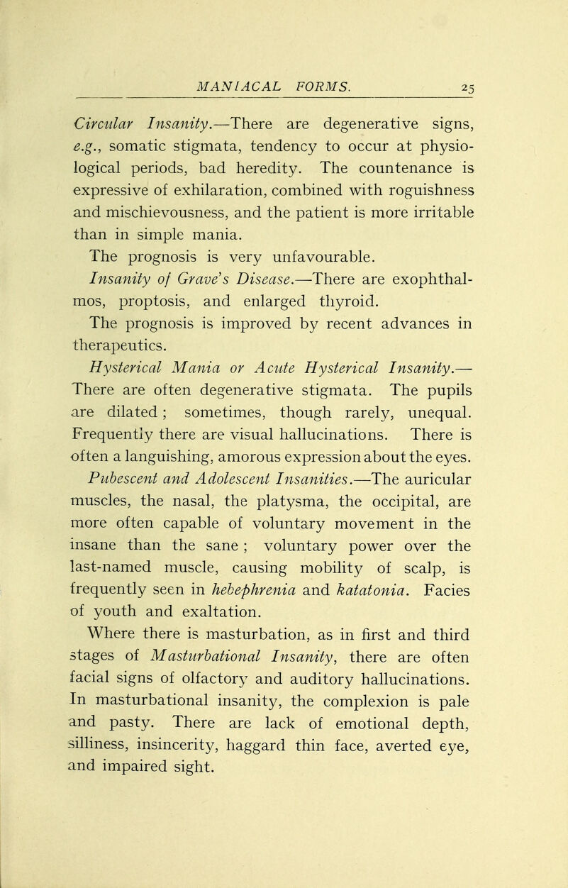 Circular Insanity.—There are degenerative signs, e.g., somatic stigmata, tendency to occur at physio- logical periods, bad heredity. The countenance is expressive of exhilaration, combined with roguishness and mischievousness, and the patient is more irritable than in simple mania. The prognosis is very unfavourable. Insanity of Grave s Disease.—There are exophthal- mos, proptosis, and enlarged thyroid. The prognosis is improved by recent advances in therapeutics. Hysterical Mania or Acute Hysterical Insanity.— There are often degenerative stigmata. The pupils are dilated ; sometimes, though rarely, unequal. Frequently there are visual hallucinations. There is often a languishing, amorous expression about the eyes. Pubescent and Adolescent Insanities.—The auricular muscles, the nasal, the platysma, the occipital, are more often capable of voluntary movement in the insane than the sane ; voluntary power over the last-named muscle, causing mobility of scalp, is frequently seen in hebephrenia and katatonia. Facies of youth and exaltation. Where there is masturbation, as in first and third stages of Masturbational Insanity, there are often facial signs of olfactory and auditory hallucinations. In masturbational insanity, the complexion is pale and pasty. There are lack of emotional depth, silliness, insincerity, haggard thin face, averted eye, and impaired sight.