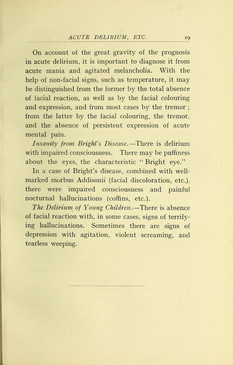 On account of the great gravity of the prognosis in acute dehrium, it is important to diagnose it from acute mania and agitated melanchoUa. With the help of non-facial signs, such as temperature, it may be distinguished from the former by the total absence of facial reaction, as well as by the facial colouring and expression, and from most cases by the tremor ; from the latter by the facial colouring, the tremor, and the absence of persistent expression of acute mental pain. Insanity from Bright's Disease.—There is delirium with impaired consciousness. There may be pufhness about the eyes, the characteristic  Bright eye. In a case of Bright's disease, combined with well- marked morbus Addisonii (facial discoloration, etc.), there were impaired consciousness and painful nocturnal hallucinations (coffins, etc.). The Delirium of Young Children.—There is absence of facial reaction with, in some cases, signs of terrify- ing hallucinations. Sometimes there are signs of depression with agitation, violent screaming, and tearless weeping.