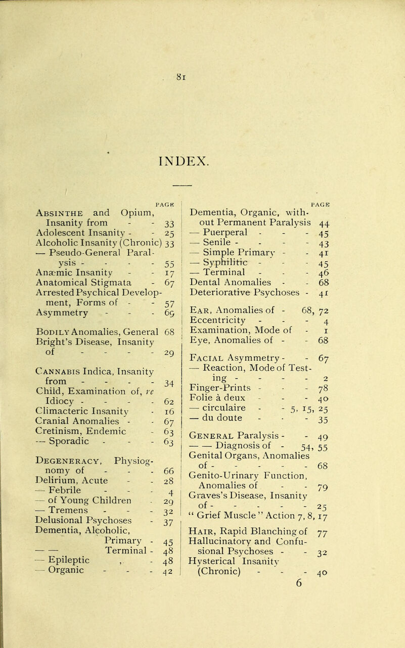 INDEX. PACK Absinthe and Opium, Insanity from - - 33 i Adolescent Insanity - - 25 ; Alcoholic Insanity (Chronic) 33 ■— Pseudo-General Paral- | ysis - - - - 55 ! Anaemic Insanity - - 17 Anatomical Stigmata - 67 Arrested Psychical Develop- ment, Forms of - - 57 Asymmetry - - - 69 j Bodily Anomalies, General 68 \ Bright's Disease, Insanity of - - - - 29 Cannabis Indica, Insanity from - - - - 34 Child, Examination of, re Idiocy - - - - 62 Climacteric Insanity - 16 Cranial Anomalies - - 67 Cretinism, Endemic - 63 — Sporadic - - - 63 | Degeneracy, Physiog- ! nomy of - - - 66 Delirium, Acute - - 28 ! — Febrile - - - 4 I — of Young Children - 29 —■ Tremens - - - 32 | Delusional Psychoses - 37 Dementia, Alcoholic, Primary - 45 Terminal - 48 — Epileptic ,. - 48 — Organic - - - 42 PAGE Dementia, Organic, with- out Permanent Paralysis 44 — Puerperal - - - 45 — Senile - - - - 43 — Simple Primary - - 41 — Syphilitic - - - 45 — Terminal - - - 46 Dental Anomalies - - 68 Deteriorative Psychoses - 41 Ear, Anomalies of - 68, 72 Eccentricity - - - 4 Examination, Mode of - i Eye, Anomalies of - - 68 Facial Asymmetry - - 67 — Reaction, Mode of Test- ing - - - - 2 Finger-Prints - - - 78 Folie a deux - - - 40 — circulaire - - 5, 15, 25 — du doute - - - 35 General Paralysis - - 49 Diagnosis of - 54, 55 Genital Organs, Anomalies of_- - - - - 68 Genito-Urinary Function, Anomalies of - - 79 Graves's Disease, Insanity of- - - - - 25  Grief Muscle  Action 7,8, 17 Hair, Rapid Blanching of 77 Hallucinatory and Confu- sional Psychoses - - 32 Hysterical Insanity (Chronic) - - - 40