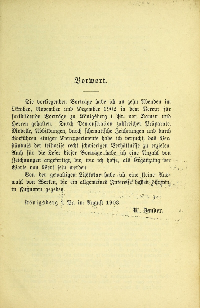 ^te tjorüegenben SSorträge f)abe ic^ an 5e!)n 9Xbenben im £)ftober, S^oöember uitb ^e^ember 1902 in bem herein für fortbtlbenbe Vorträge ^oniggberg t. ^r. öor tarnen unb §erren ge!)atten. SDurd^ SDemonflration ga^Ireidier Präparate, äyjobelle, ^Ibbilbungen, bitrcf» fcfientatifcfie B^i^H^^i^Ssn unb huxd) SSorfül^ren einiger Xiere^perimente ^abe ic^ öerfu(^t, ba§ ^er; ftänbni§ ber teiltpeife reefit fd^tüierigen SSerfjältniffe gu erzielen. • 5lu(^ für bie Sefer biefer ^Dr-träge .^Abe id^ eine SCnga^t üon Zeichnungen angefertigt, bie, tvk id^ ^offe, aU ©rgangiing'ber SSorte t)on SBert fein n)erben. 9Son ber gemaltigen Sitefcftui?'. abe. i(^ einejteine toai^i öon SSerfen, bie ein aUgetneineg gntereffe' ^cfl^e'ti^ur|tönj in gufenoten gegeben. -V ' ^ ■ ^ '• : M•^ ^öniggberg i $r. im Sluguft 1903.