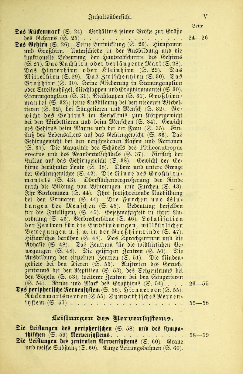 (Seite ^tt§ ^tütfcnmarf (©. 24). SSer^ältni^ jeiner (S^rö^e gut ©rö^e be§ @^el)trn§ ((S. 25) 24—26 ^tt0 ©e^tvn (@. 26). (Seine ©nttüicfluTig (©. 26). §irnftamm UTtb ^ropirn. Utitexfd)tebe in ber StuSbilbung unb bie funftioneüe S3ebeutung ber |)au^tabjc^nitte be^ &^t)ixr[§> (@.27). Sa§9fJad^{)itn ober öerlöngerte StJ^arf (©.28). S)ag ^inter^itn ober ^Iein:§trn (©. 29). S)a§ 9JlitteI_^irn (©.29). Btrijc^en^irn (©. 30). 5Da§ @5ro^'^irn (©. 30). ©eine ©lieberung in ©tammgangüon ober ©treifenpgel, 9^ied)lQ^5t)en unb ©rofef)irnmanteI (©. 30). ©tammganglion (©. 31). 9iiec^Ia^^en (©.31). @ro^^irn= mantel (©. 32); feine 5tii^bilbung bei ben nieberen 2öirbet= tieren (©. 32), bei ©äugetiercn unb 9Jlenfc^ (©. 32). (S5e = tüid^t be§ ®el)irn§ im 3Ser:^öItni§ §um töx^ergert)ict)t bei ben Söirbeltieren unb beim 3!Jlenjii)en (©. 34). @ett)id)t be§ Ö^e'^irnS beim Wannt unb bei ber ^rau (©. 35). (Sin= flu^ be§ Seben§Qtter§ auf ba§ @ef)irngeU)icJ)t (©. 36). S)a§ ^e^irngemid)t bei ben t)erfcf)iebenen Waffen unb Sf^ationen (©. 37). S)ie ^a^agität be^ ©(J)äbel^ be^ Pithecantropus erectus unb be§ SfJeanbertalfcfjäbeB (©. 37). föinflu^ ber Mtur auf ba§ @5e^irngemicf)t (©. 38). &ttüxdjt ber i)inie berühmter Seute (©. 38). Dbere unb untere (5^ren§e ber @e^irngemicf)te (©. 42). 3)ie 9^inbe be^ @ro^^irn = mantel^ (©. 43). Dberfläc^enüergrö^erung ber 9^inbe huxd) bie 33ilbung öon äBinbungen unb f^urcf)en (©. 43). S^r SSorfommen (©. 44). ^!)re fortfd)reitenbe 3(u§bilbung bei ben Primaten (©. 44). S)ie %nxä)tn unb äBin = bungen be^ SJlcnfc^en (©. 45). Söebeutung berfelben für bie Sntelligenj (©. 45). @efe|mä^igfeit in if)rer 2tn= orbnung (©. 46). 3Serbre(f)er^irne (©. 46). Sofalifation ber Qtntxtn für bie ©m^finbungen, tüiUfürlii^en ^emegungen u. f. m. in ber (SJro^^^irnrinbe (©. 47). §iftorifc^e§ barüber (©. 48). 2)ag ©:prad)5entrum unb bie 9t^i)afie (© 48). Sag ^^^^t^ii^t für* bie miüfürlidien S3e= megungen (©. 48). 2)ie geiftigen B^^^ti^ (©• 50). 2)ie Slu^bilbung ber einzelnen B^t^t^^s^i iß- 51). ®ie 9^inben= gebiete bei ben Xieren (©. 53). 5(uftreten be^ @eruc^= §entrum§ bei ben 9^eptiUen (©. 53), be§ ©e^§entrum§ bei ben SSögeln (©. 53), weiterer Neutren bei ben ©ougetieren (©. 54). g^inbe unb Waxt be§ ©ropirng (©. 54) . . . 26—55 ^ert^^enf!|c totienfljflcm(©. 55). ^irnneröen (©. 55). 9^ü(!enmarfgnerüen(©.55). ©Qmpatf)if c^e^ 9Zerüen = ft)ftem (©.57) 55—58 ^ic ßciftungctt M ptxip^exi^^tn (©. 58) unb beö f^itt|ia= t^ift^en (©. 59) Iftcröenf^iictnS 58—59 2iic Öciftitngcn M ^tnitaltn 9{cröcnft)j5tcm§ (©. 60). ©raue unb mei^e ©ubftang (©. 60). ^urge Seitung§bof)nen (©. 60).