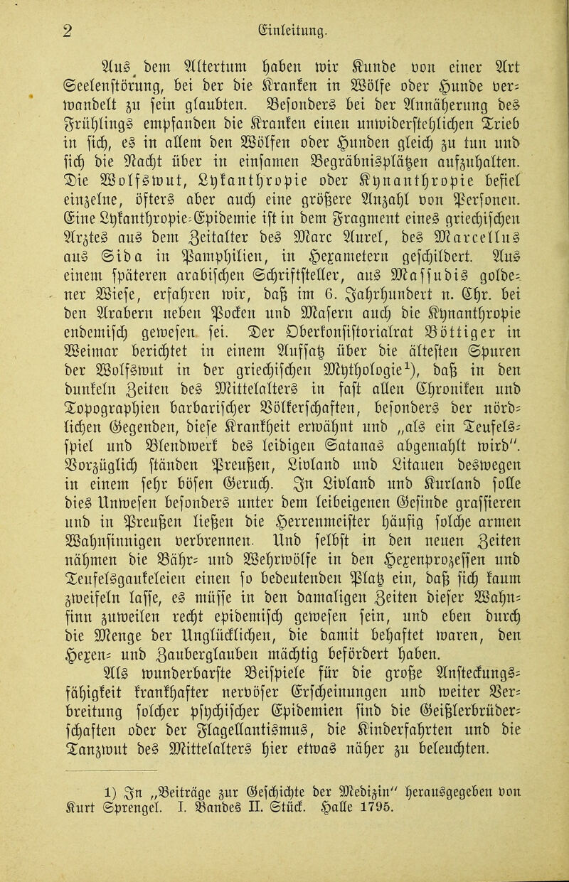 %n§^ bem ^Htertum ^aBen tüir ^unbe t)on einer 5lrt (Seelenftörung, Bei ber bie ^ranfen in SBöIfe ober §unbe üer= tüanbett p fein glaubten. 33efonber§ Bei ber ^nnä|erung be§ t^rü^Iing§ em^fanben bie ^^ranfen einen nntDiberftefiiii^en Srieb in ftd), e§ in allem ben SBöIfen ober §unben gletc^ p tun unb ficf) bie 9^acf)t über in einfamen SSegräbni§pIä|en auf5n!)alten. ®ie SSoIfgniut, SJ^!antl)ro^ie ober ^t)nant§ropie Befiel einzelne, öftere aber ancE) eine größere ^Inga^I üon $erfonen. ©ine St)!ant!)ro^ie=@pibemie iftin bem Fragment eine§ gried)if(^en Slr^teg au§ bem Seitalter be§ Ware 5lnrel, be§ 9}^arceilu§ an§ @iba in ^ampl)ilien, in §ejametern gefi^ilbert. einem fpäteren araBifdien (B(i)riftftetter, au§ ^ffla(\nhi§ golbe; ner SSiefe, erfahren mir, bag im 6. galjr^unbert n. S^r. Bei ben SlraBern neBen ^oden unb 3J^afern and) bie ^^nanttjropie enbemtfd) gemefen fei. ^er DBerfonfiftorialrat Zottiger in SBeimar Berid^tet in einem 5luffa^ üBer bie älteften Spuren ber 2Bo(f§mut in ber griedEiifd^en 9Jl^t!)oIogie^), ba§ in ben bunfetn ä^it^n be§ 9[Rittetaiter§ in faft atlert S^ronüen unb Xo|)ograpt)ien BarBarifdjer S5öl!erfc^aften, Befonberg ber ni)rb= ü(^en Ö^egenben, biefe ^ranf^eit ermä!)nt unb „aU ein Xeufel§= fpiel unb ^tenbmerf be§ leibigen @atana§ aBgemat)(t mirb. SSorgügtii^ ftänben ^ren^en, ßiolanb unb Sitauen be^megen in einem fe[}r Böfen ^txnä). 3n ßiölanb unb ^'urlanb foHe bieg Unmefen Befonber§ unter beut leibeigenen (Sjeftnbe graffieren unb in ^reu^en liefen bie §errenmeifter f)äufig folc^e armen SSatinfinnigen öerBrennen. Unb felBft in ben neuen Qeikn nähmen bie S3ä^r= unb Sße^rUJötfe in ben §ei^en^3ro^effen unb Xeufelggaufeleien einen fo Bebeutenben ^Ia| ein, ba§ fid^ faum gmeifeln (äffe, e§ müffe in ben bamaUgen Sexten biefer 2öa^n= finn gumeilen red^t epibemifc^ geiDefen fein, unb eben buri^ bie Spenge ber UngtüdHc^en, bie bamit Behaftet maren, ben §e£en= unb Sßw^'erglauBen mächtig Beförbert l^aBen. munberBarfte SSeifpieie für bie gro^e ^InftedungS- fö!)ig!eit !ran!^after nerööfer ©rfdjeinungen unb metter ^er= Breitung folc^er :pft)(^ifc§er ©^^ibemien finb bie ^ei§IerBrüber= fcf)aften ober ber glagellantt§mu§, bie ^inberfa!)rten unb bie Langmut be§ TOttelatterg iiier etma§ näE)er §u Beteud^ten. 1) „SSeiträge gut Ö^efd)id)te ber SSJlebijtn f)erauggegel6en üon ^urt (Strenget. I. S3anbe§ II. ©tüd. ^aöe 1795.