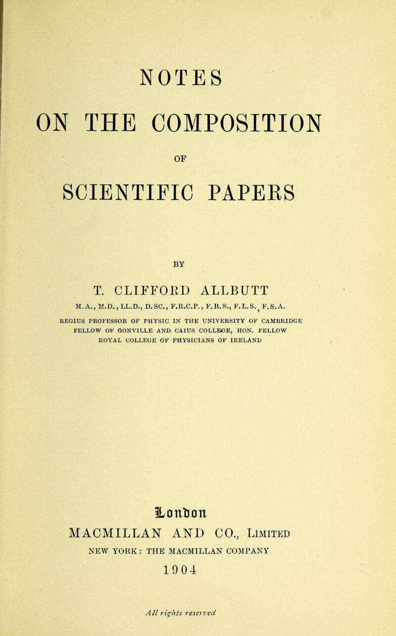 NOTES ON THE COMPOSITION OF SCIENTIFIC PAPERS BY T. CLIFFOED ALLBUTT M.A., M.D., LL.D., D.SC, F.R.C.P., F.R.S., F.L.S.^ F.S.A. REOIUS PROFESSOR OF PHYSIC IN THE UNIVERSITY OF CAMBRIDGE FELLOW OF GONVILLE AND CAltTS COLLEOE, HON. FELLOW ROYAL COLLEGE OF PHYSICIANS OF IRELAND ILontion MACMILLAN AN'D CO., Limited NEW YORK : THE MACMILLAN COMPANY 1904 AII rights reset ved