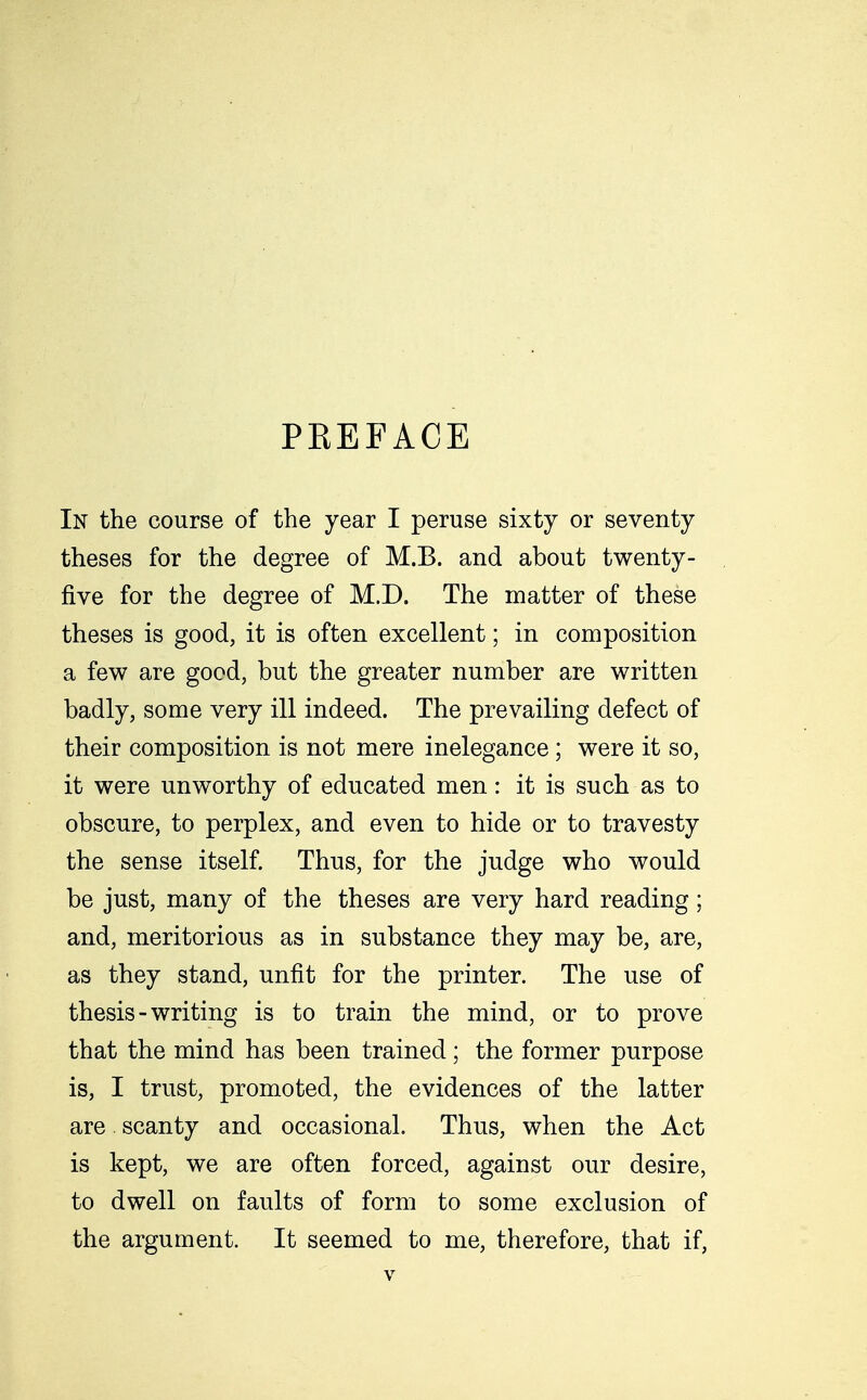 PREFACE In the course of the year I peruse sixty or seventy theses for the degree of M.B. and about twenty- five for the degree of M.D. The matter of these theses is good, it is often excellent; in composition a few are good, but the greater number are written badly, some very ill indeed. The prevailing defect of their composition is not mere inelegance; were it so, it were unworthy of educated men: it is such as to obscure, to perplex, and even to hide or to travesty the sense itself. Thus, for the judge who would be just, many of the theses are very hard reading; and, meritorious as in substance they may be, are, as they stand, unfit for the printer. The use of thesis - writing is to train the mind, or to prove that the mind has been trained; the former purpose is, I trust, promoted, the evidences of the latter are scanty and occasional. Thus, when the Act is kept, we are often forced, against our desire, to dwell on faults of form to some exclusion of the argument. It seemed to me, therefore, that if,