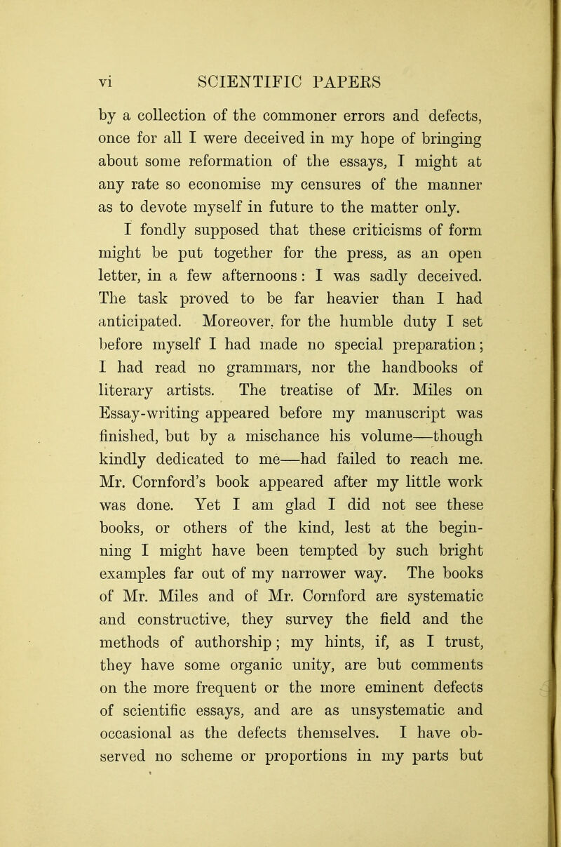 by a collection of the commoner errors and defects, once for all I were deceived in my hope of bringing about some reformation of the essays, I might at any rate so economise my censures of the manner as to devote myself in future to the matter only. I fondly supposed that these criticisms of form might be put together for the press, as an open letter, in a few afternoons: I was sadly deceived. The task proved to be far heavier than I had anticipated. Moreover, for the humble duty I set before myself I had made no special preparation; I had read no grammars, nor the handbooks of literary artists. The treatise of Mr. Miles on Essay-writing appeared before my manuscript was finished, but by a mischance his volume—though kindly dedicated to me—had failed to reach me. Mr. Cornford's book appeared after my little work was done. Yet I am glad I did not see these books, or others of the kind, lest at the begin- ning I might have been tempted by such bright examples far out of my narrower way. The books of Mr. Miles and of Mr. Cornford are systematic and constructive, they survey the field and the methods of authorship; my hints, if, as I trust, they have some organic unity, are but comments on the more frequent or the more eminent defects of scientific essays, and are as unsystematic and occasional as the defects themselves. I have ob- served no scheme or proportions in my parts but