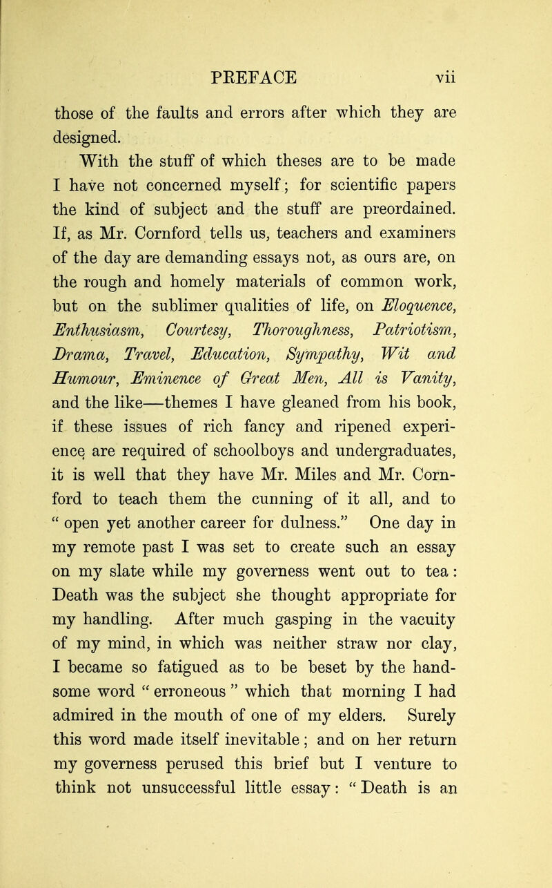 those of the faults and errors after which they are designed. With the stuff of which theses are to be made I have not concerned myself; for scientific papers the kind of subject and the stuff are preordained. If, as Mr. Cornford tells us, teachers and examiners of the day are demanding essays not, as ours are, on the rough and homely materials of common work, but on the sublimer qualities of life, on Eloquence, Enthusiasm, Courtesy, Thoroughness, Patriotism, Drama, Travel, Education, Sympathy, Wit and Humour, Eminence of Great Men, All is Vanity, and the like—themes I have gleaned from his book, if these issues of rich fancy and ripened experi- ence are required of schoolboys and undergraduates, it is well that they have Mr. Miles and Mr. Corn- ford to teach them the cunning of it all, and to  open yet another career for dulness. One day in my remote past I was set to create such an essay on my slate while my governess went out to tea: Death was the subject she thought appropriate for my handling. After much gasping in the vacuity of my mind, in which was neither straw nor clay, I became so fatigued as to be beset by the hand- some word  erroneous  which that morning I had admired in the mouth of one of my elders. Surely this word made itself inevitable; and on her return my governess perused this brief but I venture to think not unsuccessful little essay:  Death is an