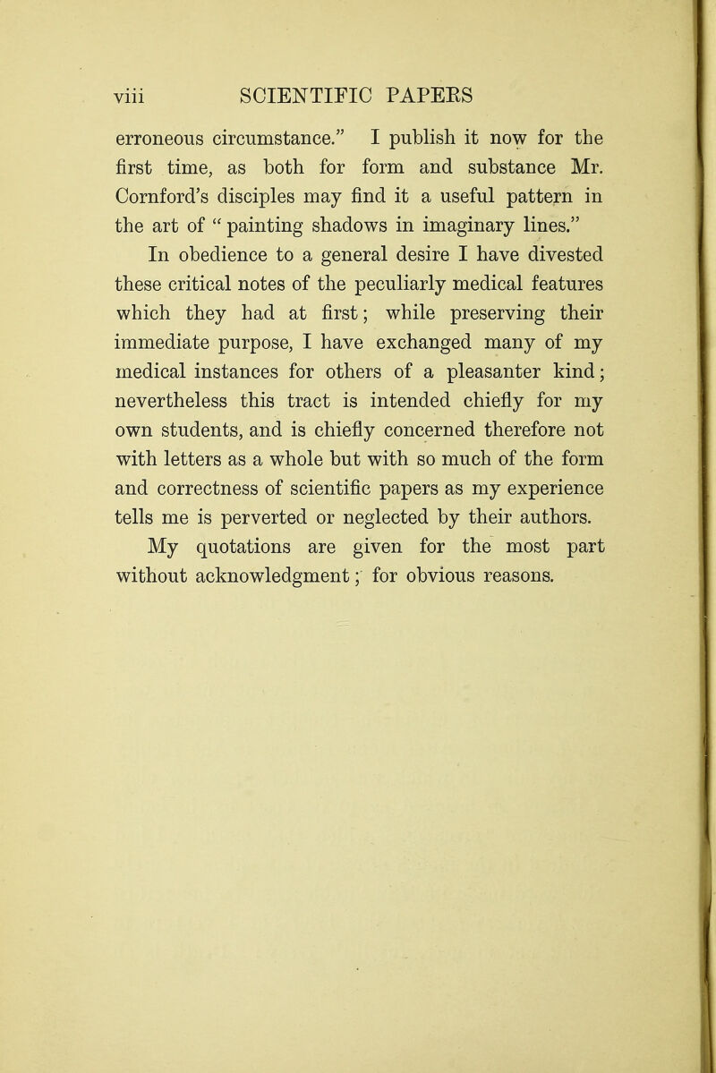 erroneous circumstance. I publish it now for the first time, as both for form and substance Mr. Cornford's disciples may find it a useful pattern in the art of  painting shadows in imaginary lines. In obedience to a general desire I have divested these critical notes of the peculiarly medical features which they had at first; while preserving their immediate purpose, I have exchanged many of my medical instances for others of a pleasanter kind; nevertheless this tract is intended chiefly for my own students, and is chiefly concerned therefore not with letters as a whole but with so much of the form and correctness of scientific papers as my experience tells me is perverted or neglected by their authors. My quotations are given for the most part without acknowledgment; for obvious reasons.