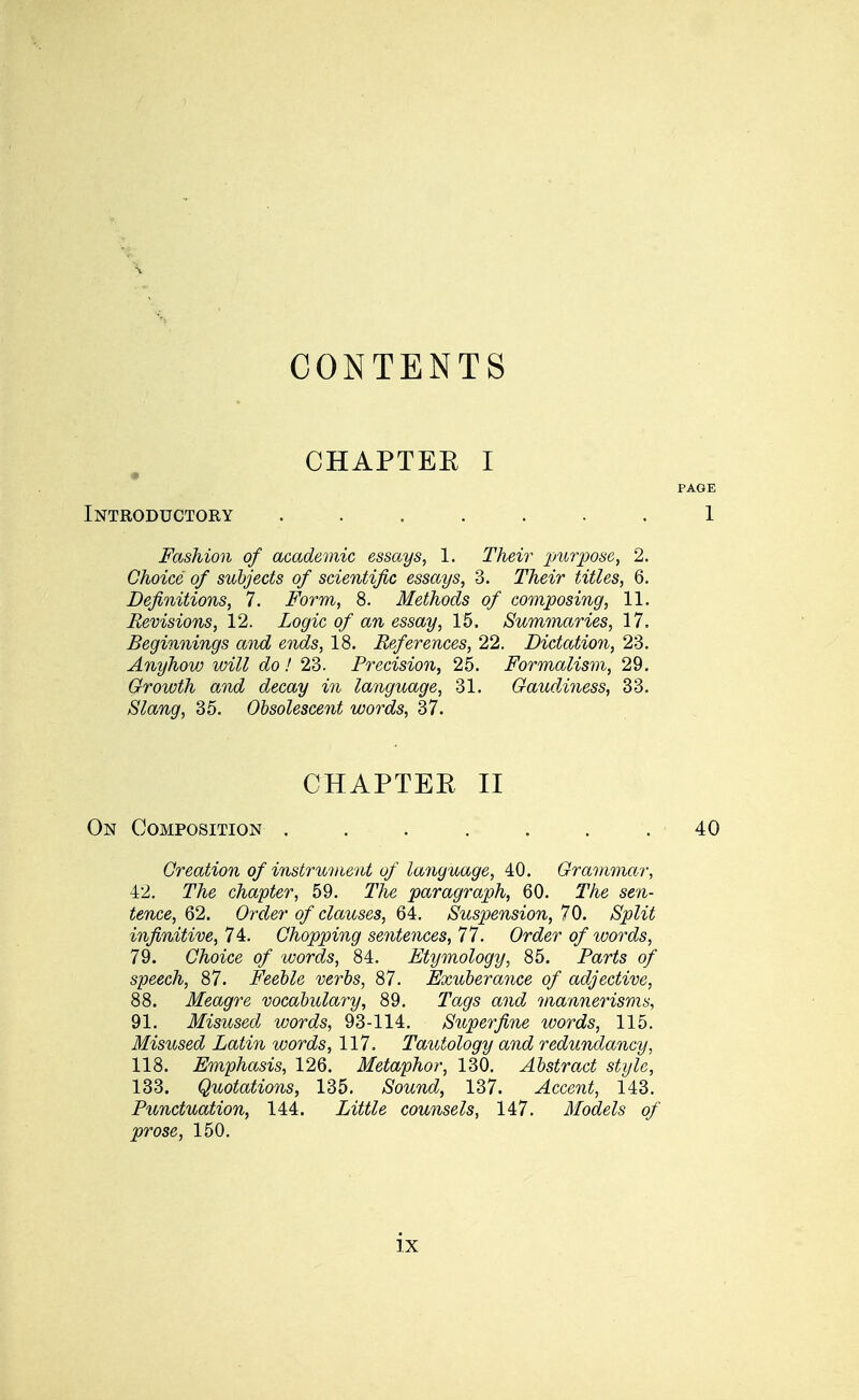CONTENTS CHAPTBE I Introductory ....... Fashion of academic essays, 1. Their purpose, 2. Choice of subjects of scientific essays, 3. Their titles, 6. Definitions, 7. Form, 8. Methods of composing, 11. Revisions, 12. Logic of an essay, 15. Summaries, 17. Beginnings and ends, 18. References, 22. Dictation, 23. Anyhow will do! 23. Precision, 25. Formalism, 29. Growth and decay in language, 31. Gaudiness, 33. Slang, 35. Obsolescent words, 37. CHAPTEE II On Composition ....... Creation of instrument of language, 40. Grammar, 42. TA-e chapter, 59. T'/ie paragraph, 60. TAe sg'/i- ^ewcg, 62. Ort^e? o/ clauses, 64. Suspension, 70. aS^^i^ infinitive, 74. Chopping sentences, 77. Order of loords, 79. Choice of words, 84. Etymology, 85. Par^s o/ speech, 87. Feeble verbs, 87. Exuberance of adjective, 88. Meagre vocabulary, 89. Tat/s a?ic^ mannerisms, 91. Misused words, 93-114. Superfine words, 115. Misused Latin words, 117. Tautology and redundancy, 118. Emphasis, 126. Metaphor, 130. Abstract style, 133. Quotations, 135. aS'owtic?, 137. Accent, 143. Punctuation, 144. Zi^^^e counsels, 147. Models of prose, 150.