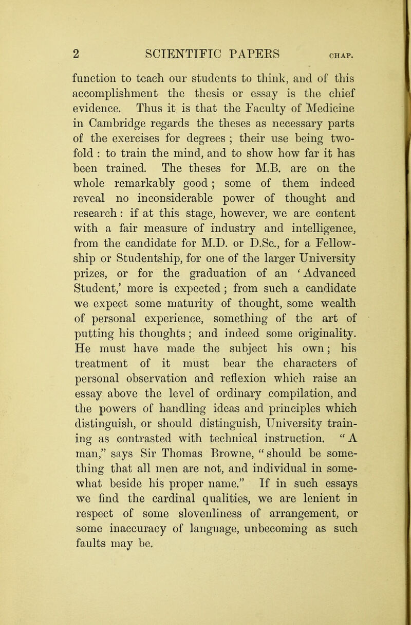 function to teach our students to think, and of this accomplishment the thesis or essay is the chief evidence. Thus it is that the Faculty of Medicine in Cambridge regards the theses as necessary parts of the exercises for degrees ; their use being two- fold : to train the mind, and to show how far it has been trained. The theses for M.B. are on the whole remarkably good; some of them indeed reveal no inconsiderable power of thought and research: if at this stage, however, we are content with a fair measure of industry and intelligence, from the candidate for M.D. or D.Sc, for a Fellow- ship or Studentship, for one of the larger University prizes, or for the graduation of an 'Advanced Student,' more is expected; from such a candidate we expect some maturity of thought, some wealth of personal experience, something of the art of putting his thoughts; and indeed some originality. He must have made the subject his own; his treatment of it must bear the characters of personal observation and reflexion which raise an essay above the level of ordinary compilation, and the powers of handling ideas and principles which distinguish, or should distinguish, University train- ing as contrasted with technical instruction. A man, says Sir Thomas Browne,  should be some- thing that all men are not, and individual in some- what beside his proper name. If in such essays we find the cardinal qualities, we are lenient in respect of some slovenliness of arrangement, or some inaccuracy of language, unbecoming as such faults may be.