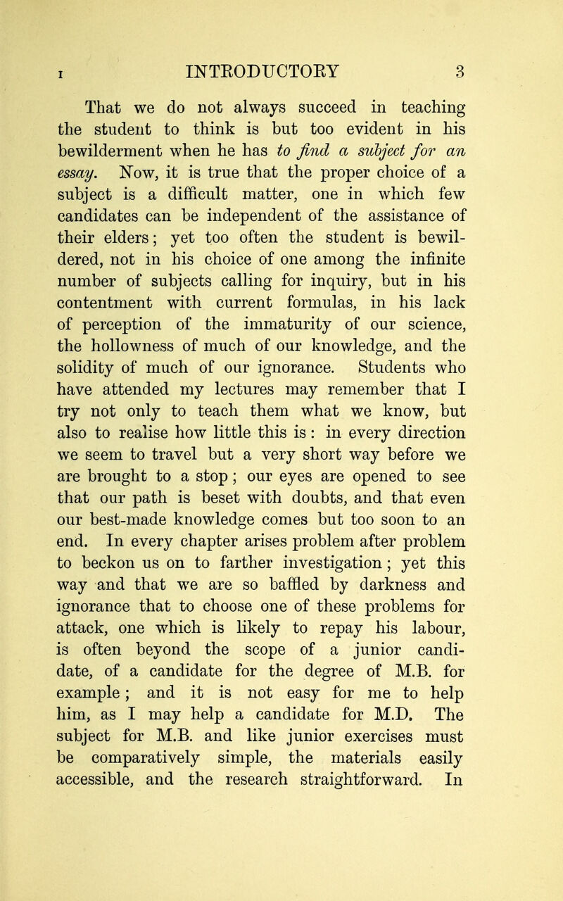 That we do not always succeed in teaching the student to think is but too evident in his bewilderment when he has to find a subject for an essay. Now, it is true that the proper choice of a subject is a difficult matter, one in which few candidates can be independent of the assistance of their elders; yet too often the student is bewil- dered, not in his choice of one among the infinite number of subjects calling for inquiry, but in his contentment with current formulas, in his lack of perception of the immaturity of our science, the hollowness of much of our knowledge, and the solidity of much of our ignorance. Students who have attended my lectures may remember that I try not only to teach them what we know, but also to realise how little this is: in every direction we seem to travel but a very short way before we are brought to a stop; our eyes are opened to see that our path is beset with doubts, and that even our best-made knowledge comes but too soon to an end. In every chapter arises problem after problem to beckon us on to farther investigation; yet this way and that we are so baffled by darkness and ignorance that to choose one of these problems for attack, one which is likely to repay his labour, is often beyond the scope of a junior candi- date, of a candidate for the degree of M.B. for example; and it is not easy for me to help him, as I may help a candidate for M.D. The subject for M.B. and like junior exercises must be comparatively simple, the materials easily accessible, and the research straightforward. In