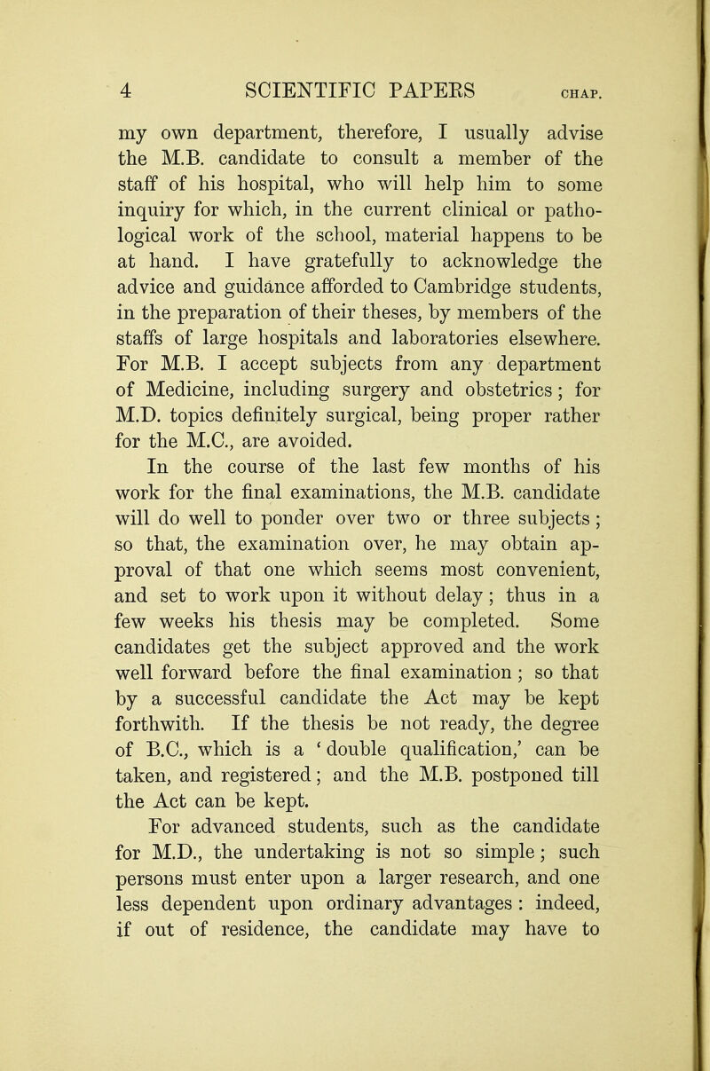 my own department, therefore, I usually advise the M.B. candidate to consult a member of the staff of his hospital, who will help him to some inquiry for which, in the current clinical or patho- logical work of the school, material happens to be at hand. I have gratefully to acknowledge the advice and guidance afforded to Cambridge students, in the preparation of their theses, by members of the staffs of large hospitals and laboratories elsewhere. For M.B. I accept subjects from any department of Medicine, including surgery and obstetrics; for M.D. topics definitely surgical, being proper rather for the M.C., are avoided. In the course of the last few months of his work for the final examinations, the M.B. candidate will do well to ponder over two or three subjects; so that, the examination over, he may obtain ap- proval of that one which seems most convenient, and set to work upon it without delay; thus in a few weeks his thesis may be completed. Some candidates get the subject approved and the work well forward before the final examination; so that by a successful candidate the Act may be kept forthwith. If the thesis be not ready, the degree of B.C., which is a ' double qualification,' can be taken, and registered; and the M.B. postponed till the Act can be kept. For advanced students, such as the candidate for M.D., the undertaking is not so simple; such persons must enter upon a larger research, and one less dependent upon ordinary advantages : indeed, if out of residence, the candidate may have to