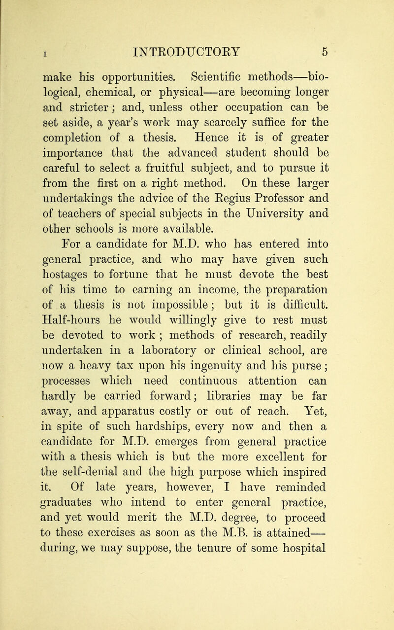 make his opportunities. Scientific methods—bio- logical, chemical, or physical—are becoming longer and stricter; and, unless other occupation can be set aside, a year's work may scarcely suffice for the completion of a thesis. Hence it is of greater importance that the advanced student should be careful to select a fruitful subject, and to pursue it from the first on a right method. On these larger undertakings the advice of the Kegius Professor and of teachers of special subjects in the University and other schools is more available. Tor a candidate for M.D. who has entered into general practice, and who may have given such hostages to fortune that he must devote the best of his time to earning an income, the preparation of a thesis is not impossible; but it is difficult. Half-hours he would willingly give to rest must be devoted to work ; methods of research, readily undertaken in a laboratory or clinical school, are now a heavy tax upon his ingenuity and his purse; processes which need continuous attention can hardly be carried forward; libraries may be far away, and apparatus costly or out of reach. Yet, in spite of such hardships, every now and then a candidate for M.D. emerges from general practice with a thesis which is but the more excellent for the self-denial and the high purpose which inspired it. Of late years, however, I have reminded graduates who intend to enter general practice, and yet would merit the M.D. degree, to proceed to these exercises as soon as the M.B. is attained— during, we may suppose, the tenure of some hospital