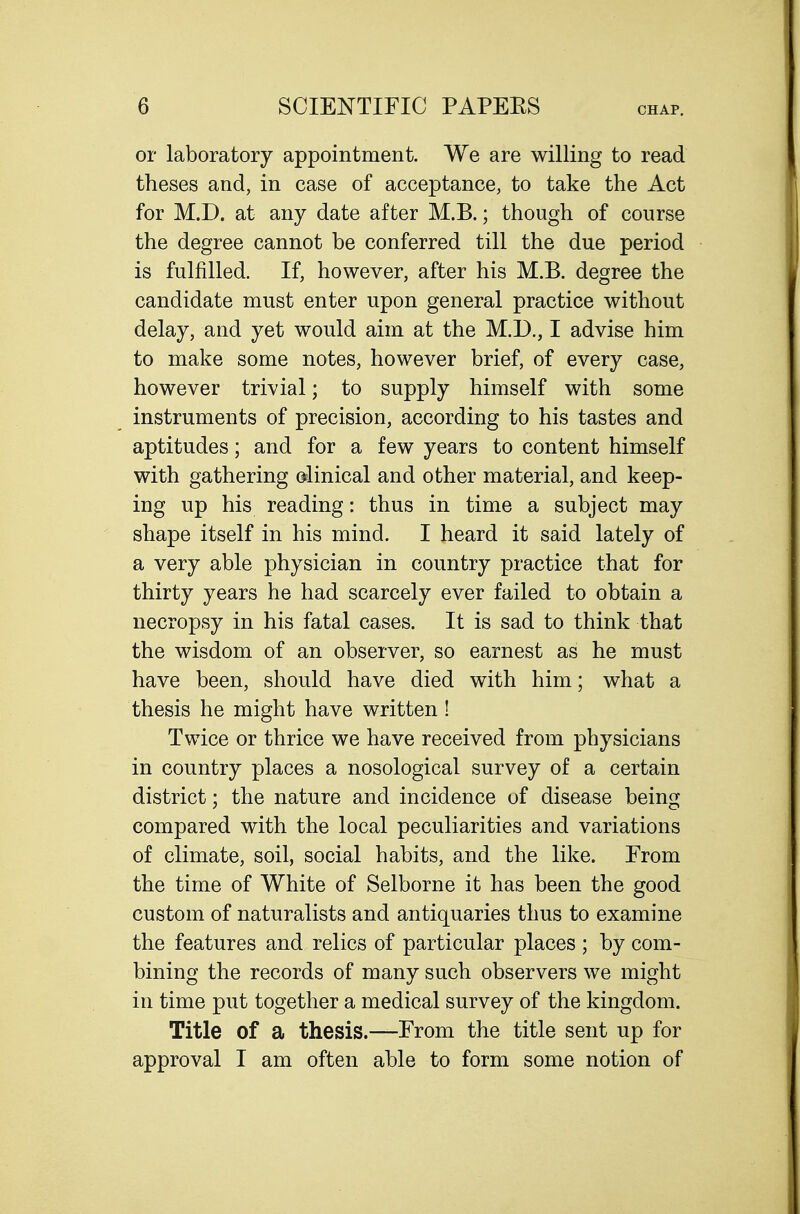 or laboratory appointment. We are willing to read theses and, in case of acceptance, to take the Act for M.D. at any date after M.B.; though of course the degree cannot be conferred till the due period is fulfilled. If, however, after his M.B. degree the candidate must enter upon general practice without delay, and yet would aim at the M.D., I advise him to make some notes, however brief, of every case, however trivial; to supply himself with some instruments of precision, according to his tastes and aptitudes; and for a few years to content himself with gathering dinical and other material, and keep- ing up his reading: thus in time a subject may shape itself in his mind. I heard it said lately of a very able physician in country practice that for thirty years he had scarcely ever failed to obtain a necropsy in his fatal cases. It is sad to think that the wisdom of an observer, so earnest as he must have been, should have died with him; what a thesis he might have written! Twice or thrice we have received from physicians in country places a nosological survey of a certain district; the nature and incidence of disease being compared with the local peculiarities and variations of climate, soil, social habits, and the like. From the time of White of Selborne it has been the good custom of naturalists and antiquaries thus to examine the features and relics of particular places ; by com- bining the records of many such observers we might in time put together a medical survey of the kingdom. Title of a thesis.—From the title sent up for approval I am often able to form some notion of