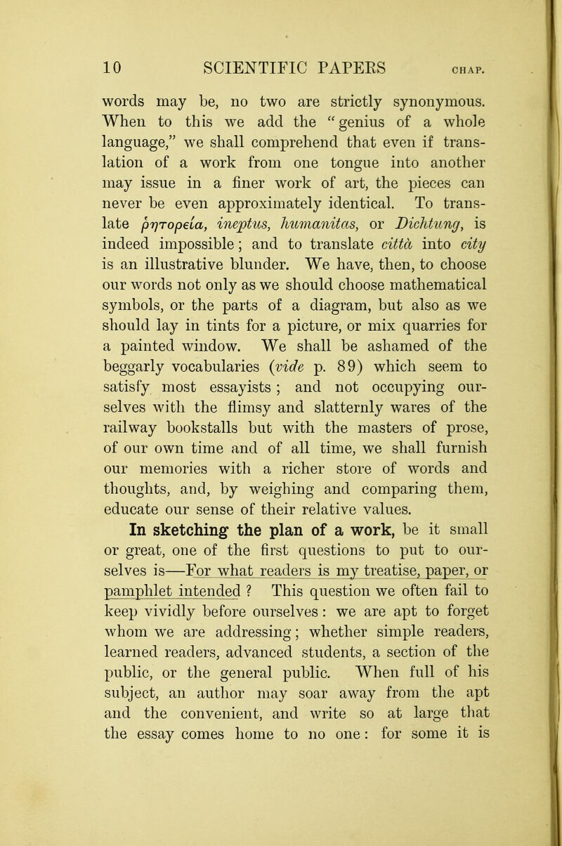 words may be, no two are strictly synonymous. When to this we add the genius of a whole language, we shall comprehend that even if trans- lation of a work from one tongue into another may issue in a finer work of art, the pieces can never be even approximately identical. To trans- late pr}Top6ia, ineptus, Immanitas, or Dichtung, is indeed impossible; and to translate citta into city is an illustrative blunder. We have, then, to choose our words not only as we should choose mathematical symbols, or the parts of a diagram, but also as we should lay in tints for a picture, or mix quarries for a painted window. We shall be ashamed of the beggarly vocabularies {vide p. 89) which seem to satisfy most essayists ; and not occupying our- selves with the flimsy and slatternly wares of the railway bookstalls but with the masters of prose, of our own time and of all time, we shall furnish our memories with a richer store of words and thoughts, and, by weighing and comparing them, educate our sense of their relative values. In sketching the plan of a work, be it small or great, one of the first questions to put to our- selves is—For what readers is my treatise, paper, or pamphlet intended ? This question we often fail to keep vividly before ourselves: we are apt to forget whom we are addressing; whether simple readers, learned readers, advanced students, a section of the public, or the general public. When full of his subject, an author may soar away from the apt and the convenient, and write so at large that the essay comes home to no one: for some it is