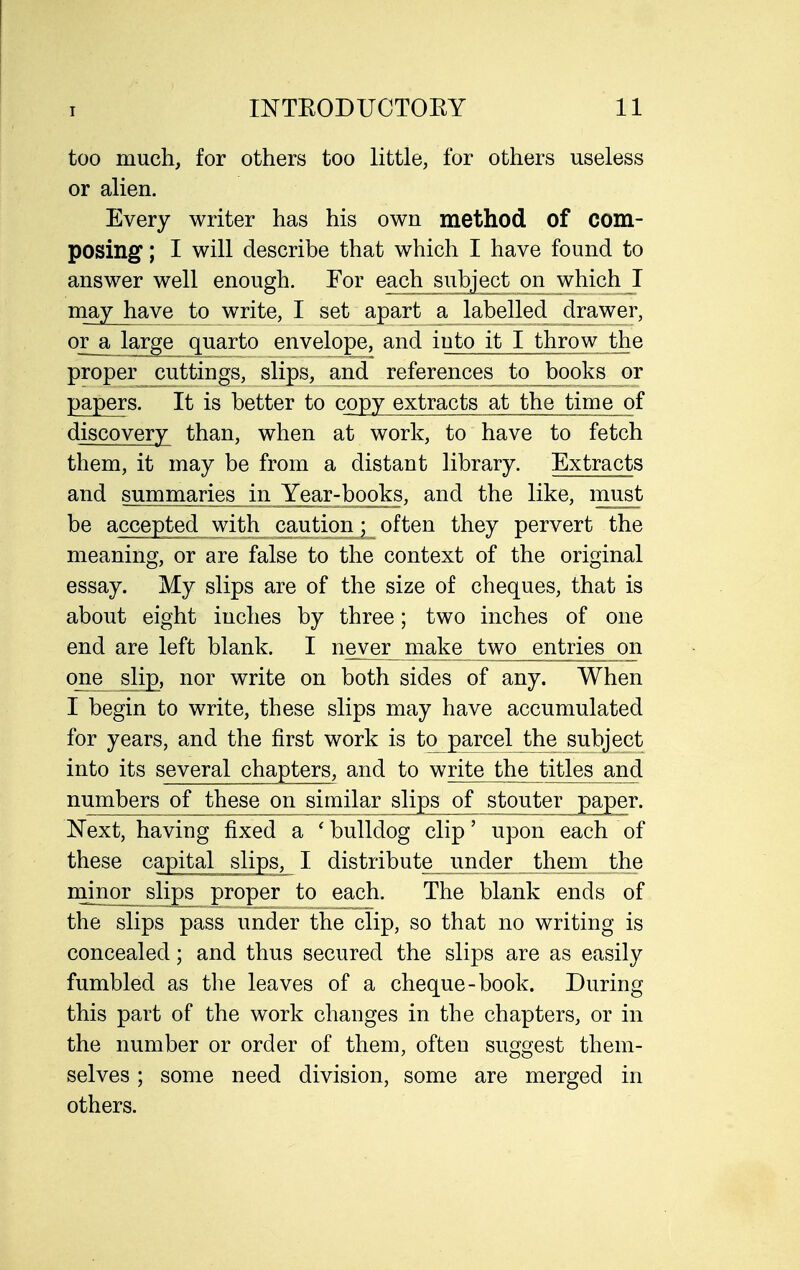 too much, for others too little, for others useless or alien. Every writer has his own method of com- posing ; I will describe that which I have found to answer well enough. For each^siihject on which I may have to write, I set apart a labelled drawer, or a large^ quarto envelope, and into it I throw the proper cuttings, slips, and references to Jbooks or papers. It is better to copy extracts at the time of discovery than, when at work, to have to fetch them, it may be from a distant library. Extracts and sunmwi^es in JY^^ and the like, must be accepted with cautipn • often they pervert the meaning, or are false to the context of the original essay. My slips are of the size of cheques, that is about eight inches by three; two inches of one end are left blank. I never make two entries on one slipi, nor write on both sides of any. When I begin to write, these slips may have accumulated for years, and the first work is to parcel the subject into its several chapters, and to write the titles and numbers of these on similar slips of stouter paper. Next, having fixed a 'bulldog clip' upon each of these capital slips, I distribute^ under them the minor slips proper to each. The blank ends of the slips pass under the clip, so that no writing is concealed; and thus secured the slips are as easily fumbled as the leaves of a cheque-book. During this part of the work changes in the chapters, or in the number or order of them, often suggest them- selves ; some need division, some are merged in others.