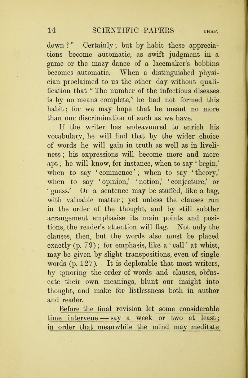 down ?  Certainly ; but by habit these apprecia- tions become automatic, as swift judgment in a game or the mazy dance of a lacemaker's bobbins becomes automatic. When a distinguished physi- cian proclaimed to us the other day without quali- fication that  The number of the infectious diseases is by no means complete, he had not formed this habit; for we may hope that he meant no more than our discrimination of such as we have. If the writer has endeavoured to enrich his vocabulary, he will find that by the wider choice of words he will gain in truth as well as in liveli- ness ; his expressions will become more and more apt; he will know, for instance, when to say ' begin,' when to say ' commence'; when to say ' theory,' when to say ' opinion,' ' notion,' ' conjecture,' or ' guess.' Or a sentence may be stuffed, like a bag, with valuable matter; yet unless the clauses run in the order of the thought, and by still subtler arrangement emphasise its main points and posi- tions, the reader's attention will flag. Not only the clauses, then, but the words also must be placed exactly (p. 79); for emphasis, like a ' call' at whist, may be given by slight transpositions, even of single words (p. 127). It is deplorable that most writers, by ignoring the order of words and clauses, obfus- cate their own meanings, blunt our insight into thought, and make for listlessness both in author and reader. Before the final revision let some considerable time intervene — say a week or two at leastj in_.„orthat„ mea^