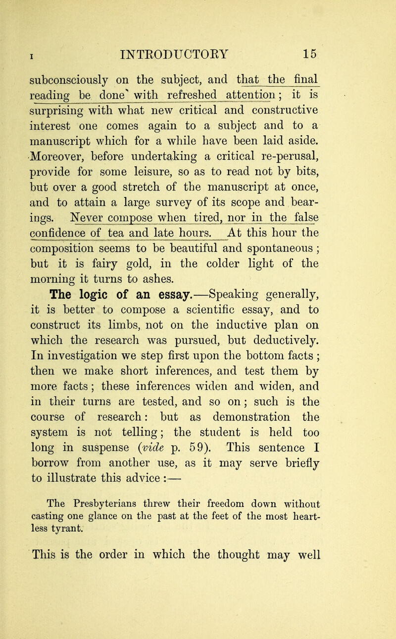 subconsciously on the subject, and that the final reading be done^with_ refreshed attention; it is surprising with what new critical and constructive interest one comes again to a subject and to a manuscript which for a while have been laid aside. Moreover, before undertaking a critical re-perusal, provide for some leisure, so as to read not by bits, but over a good stretch of the manuscript at once, and to attain a large survey of its scope and bear- ings. ^?eyer compose when tired, nor in the false confidence of tea and late hours. At this hour the composition seems to be beautiful and spontaneous; but it is fairy gold, in the colder light of the morning it turns to ashes. The logic of an essay.—Speaking generally, it is better to compose a scientific essay, and to construct its limbs, not on the inductive plan on which the research was pursued, but deductively. In investigation we step first upon the bottom facts ; then we make short inferences, and test them by more facts ; these inferences widen and widen, and in their turns are tested, and so on; such is the course of research: but as demonstration the system is not telling; the student is held too long in suspense {vide p. 59). This sentence I borrow from another use, as it may serve briefly to illustrate this advice :— The Presbyterians threw their freedom down without casting one glance on the past at the feet of the most heart- less tyrant. This is the order in which the thought may well