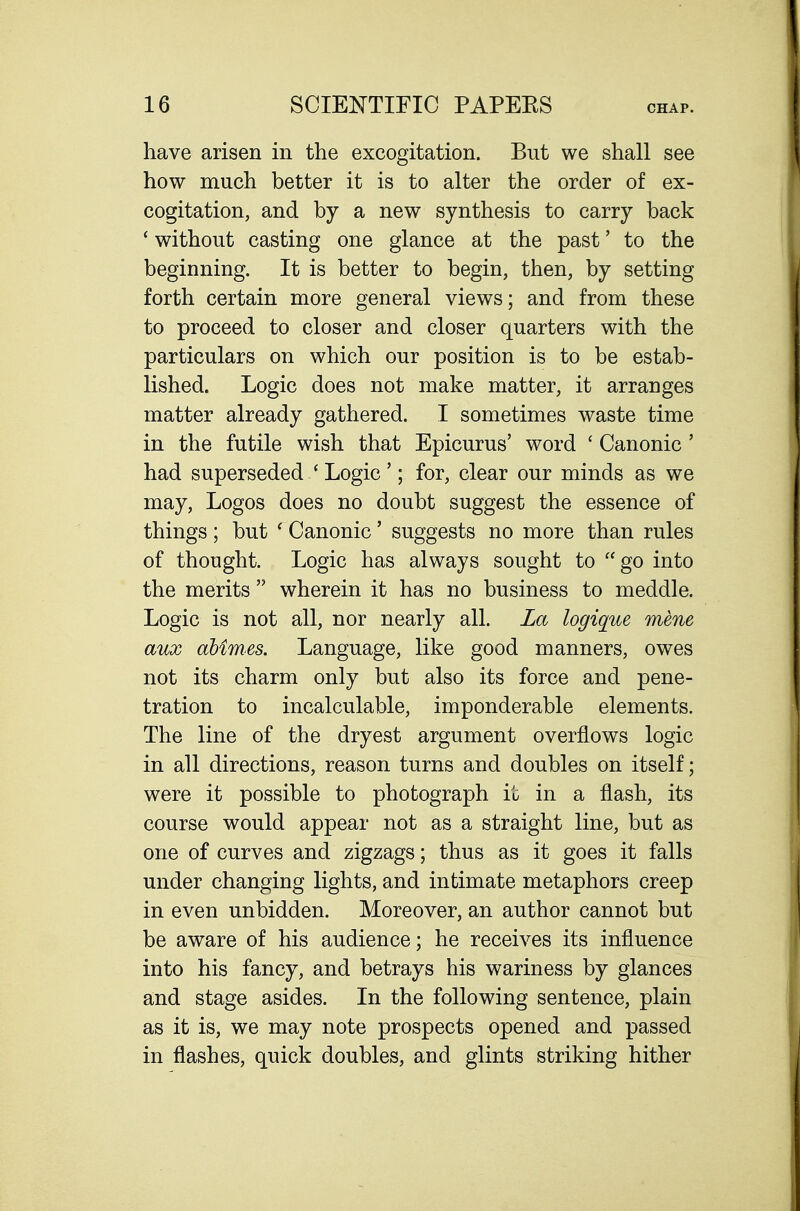 have arisen in the excogitation. But we shall see how much better it is to alter the order of ex- cogitation, and by a new synthesis to carry back ' without casting one glance at the past' to the beginning. It is better to begin, then, by setting forth certain more general views; and from these to proceed to closer and closer quarters with the particulars on which our position is to be estab- lished. Logic does not make matter, it arranges matter already gathered. I sometimes waste time in the futile wish that Epicurus' word ' Canonic ' had superseded ' Logic'; for, clear our minds as we may. Logos does no doubt suggest the essence of things ; but ' Canonic' suggests no more than rules of thought. Logic has always sought to go into the merits  wherein it has no business to meddle. Logic is not all, nor nearly all. La logique mene aux dbimes. Language, like good manners, owes not its charm only but also its force and pene- tration to incalculable, imponderable elements. The line of the dryest argument overflows logic in all directions, reason turns and doubles on itself; were it possible to photograph it in a flash, its course would appear not as a straight line, but as one of curves and zigzags; thus as it goes it falls under changing lights, and intimate metaphors creep in even unbidden. Moreover, an author cannot but be aware of his audience; he receives its influence into his fancy, and betrays his wariness by glances and stage asides. In the following sentence, plain as it is, we may note prospects opened and passed in flashes, quick doubles, and glints striking hither