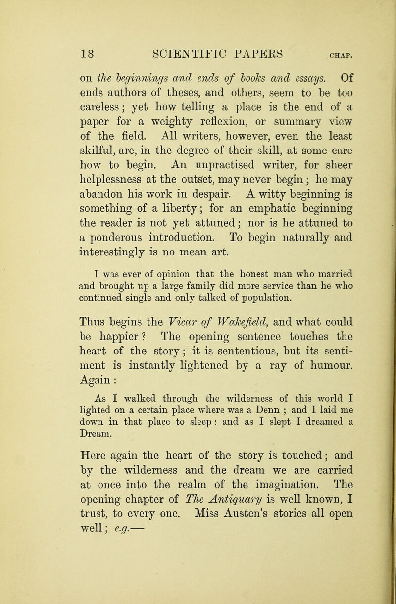 on the beginnings and ends of looks and essays. Of ends authors of theses, and others, seem to be too careless; yet how telling a place is the end of a paper for a weighty reflexion, or summary view of the field. All writers, however, even the least skilful, are, in the degree of their skill, at some care how to begin. An unpractised writer, for sheer helplessness at the outlet, may never begin ; he may abandon his work in despair. A witty beginning is something of a liberty; for an emphatic beginning the reader is not yet attuned; nor is he attuned to a ponderous introduction. To begin naturally and interestingly is no mean art. I was ever of opinion that the honest man who married and brought up a large family did more service than he who continued single and only talked of population. Thus begins the Viear of Wakefield, and what could be happier ? The opening sentence touches the heart of the story; it is sententious, but its senti- ment is instantly lightened by a ray of humour. Again : As I walked through the wilderness of this world I lighted on a certain place where was a Denn ; and I laid me down in that place to sleep : and as I slept I dreamed a Dream. Here again the heart of the story is touched; and by the wilderness and the dream we are carried at once into the realm of the imagination. The opening chapter of The Antiquary is well known, I trust, to every one. Miss Austen's stories all open well; e.g.—