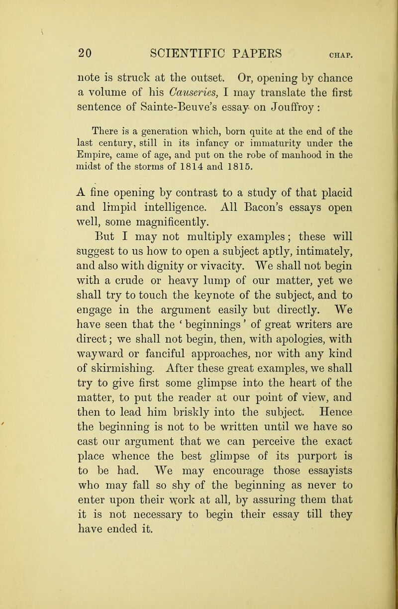 note is struck at the outset. Or, opening by chance a volume of his Causeries, I may translate the first sentence of Sainte-Beuve's essay on Jouffroy: There is a generation which, born quite at the end of the last century, still in its infancy or immaturity under the Empire, came of age, and put on the robe of manhood in the midst of the storms of 1814 and 1815. A fine opening by contrast to a study of that placid and limpid intelligence. All Bacon's essays open well, some magnificently. But I may not multiply examples; these will suggest to us how to open a subject aptly, intimately, and also with dignity or vivacity. We shall not begin with a crude or heavy lump of our matter, yet we shall try to touch the keynote of the subject, and to engage in the argument easily but directly. We have seen that the ' beginnings' of great writers are direct; we shall not begin, then, with apologies, with wayward or fanciful approaches, nor with any kind of skirmishing. After these great examples, we shall try to give first some glimpse into the heart of the matter, to put the reader at our point of view, and then to lead him briskly into the subject. Hence the beginning is not to be written until we have so cast our argument that we can perceive the exact place whence the best glimpse of its purport is to be had. We may encourage those essayists who may fall so shy of the beginning as never to enter upon their work at all, by assuring them that it is not necessary to begin their essay till they have ended it.