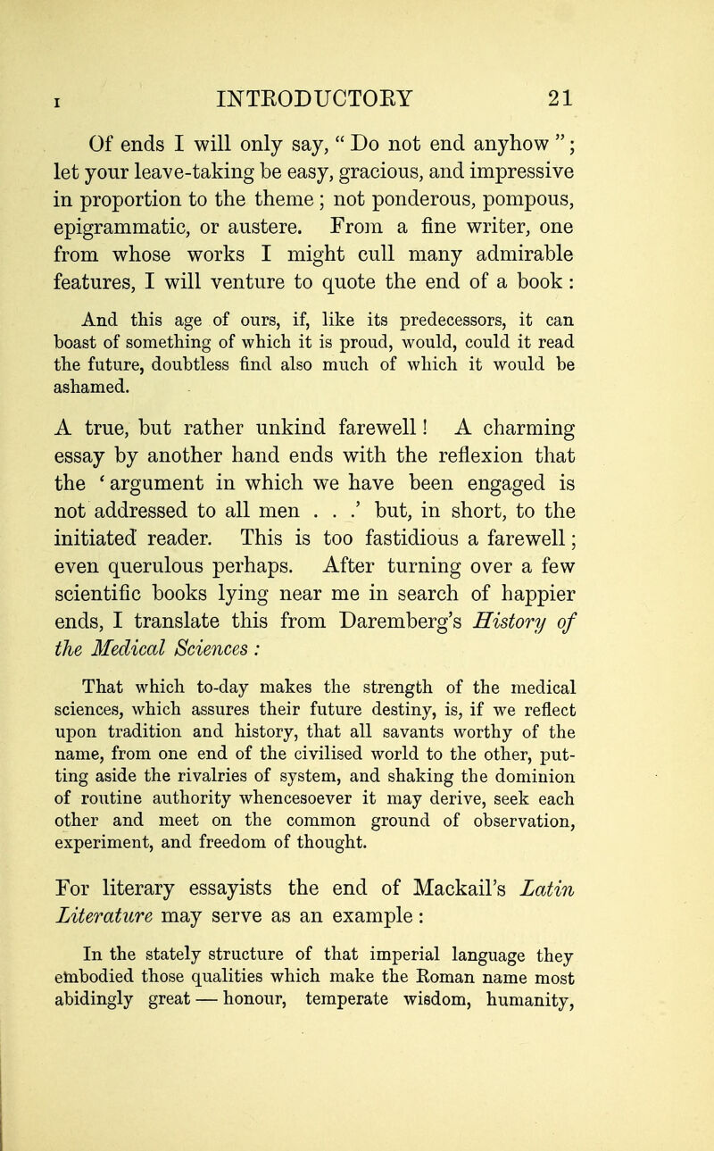 Of ends I will only say,  Do not end anyhow ; let your leave-taking be easy, gracious, and impressive in proportion to the theme ; not ponderous, pompous, epigrammatic, or austere. From a fine writer, one from whose works I might cull many admirable features, I will venture to quote the end of a book: And this age of ours, if, like its predecessors, it can boast of something of which it is proud, would, could it read the future, doubtless find also much of which it would be ashamed. A true, but rather unkind farewell! A charming essay by another hand ends with the reflexion that the ' argument in which we have been engaged is not addressed to all men . . but, in short, to the initiated reader. This is too fastidious a farewell; even querulous perhaps. After turning over a few scientific books lying near me in search of happier ends, I translate this from Daremberg's History of the Medical Sciences: That which to-day makes the strength of the medical sciences, which assures their future destiny, is, if we reflect upon tradition and history, that all savants worthy of the name, from one end of the civilised world to the other, put- ting aside the rivalries of system, and shaking the dominion of routine authority whencesoever it may derive, seek each other and meet on the common ground of observation, experiment, and freedom of thought. For literary essayists the end of Mackail's Latin Literature may serve as an example: In the stately structure of that imperial language they etnbodied those qualities which make the Koman name most abidingly great — honour, temperate wisdom, humanity,