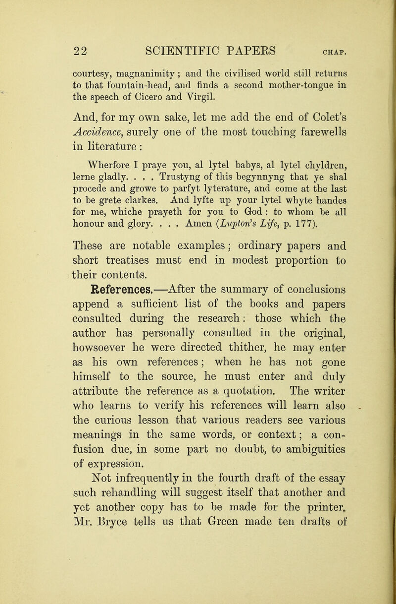 courtesy, magnanimity ; and the civilised world still returns to that fountain-head, and finds a second mother-tongue in the speech of Cicero and Virgil. And, for my own sake, let me add the end of Colet's Accidence, surely one of the most touching farewells in literature: Wherfore I praye you, al lytel babys, al lytel chyldren, lerne gladly. . . . Trustyng of this begynnyng that ye shal procede and growe to parfyt lyterature, and come at the last to be grete clarkes. And lyfte up your lytel whyte handes for me, whiche prayeth for you to God : to whom be all honour and glory. . . . Amen {Lupton^s Life, p. 177). These are notable examples; ordinary papers and short treatises must end in modest proportion to their contents. References.—After the summary of conclusions append a sufficient list of the books and papers consulted during the research: those which the author has personally consulted in the original, howsoever he were directed thither, he may enter as his own references; when he has not gone himself to the source, he must enter and duly attribute the reference as a quotation. The writer who learns to verify his references will learn also the curious lesson that various readers see various meanings in the same words, or context; a con- fusion due, in some part no doubt, to ambiguities of expression. Not infrequently in the fourth draft of the essay such rehandling will suggest itself that another and yet another copy has to be made for the printer. Mr. Bryce tells us that Green made ten drafts of